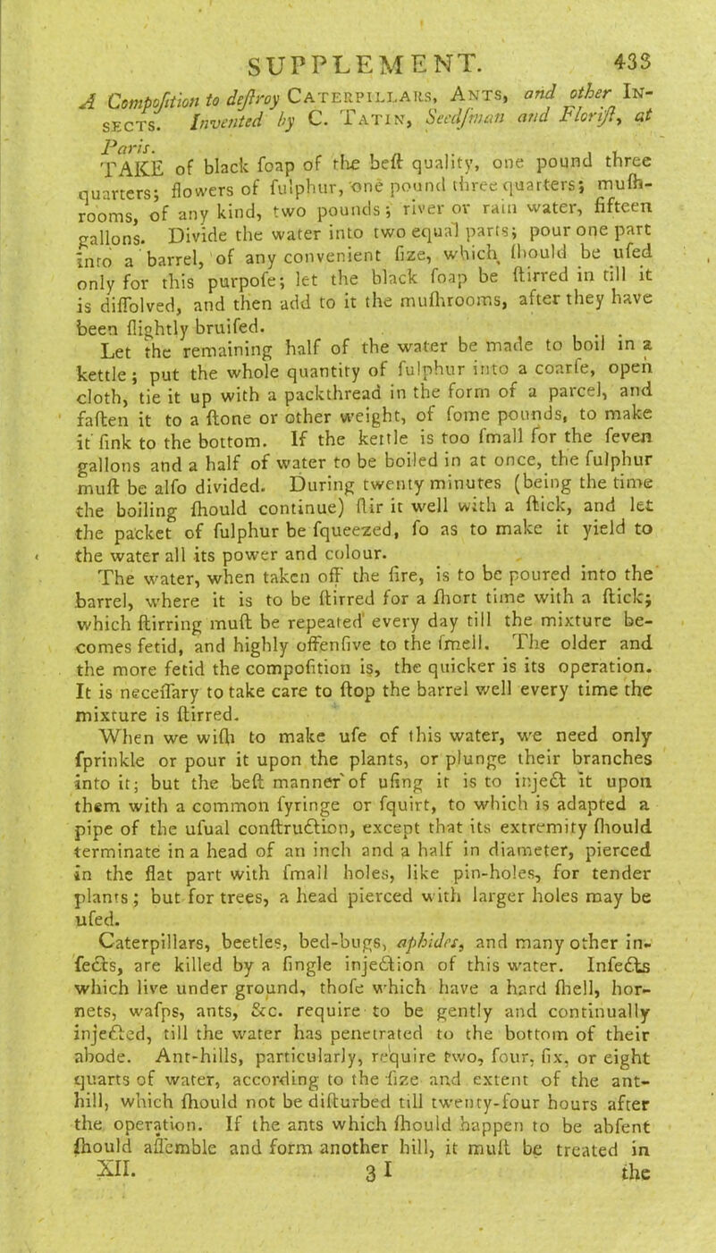 A CompofiUon to dejlroy Caterpillaiis, Ants, and other In- sects. Invented by C. Tatin, Seedfnicm and Plorijty at TAKE of black foap of rlie beft quality, one pound three quarters; flowers of fulphur, one pound three quarters; mufh- rooms, of any kind, two pounds; river or rain water, fifteen jjallonL Divide the water into two equal parts; pour one part Into a barrel, of any convenient fize, which (hould be ufed only for this purpofe; let the black foap be ftirred in rill it is diffolved, and then add to it the muflarooms, after they have been (lightly bruifed. , • Let the remaining half of the water be made to boil in a kettle; put the whole quantity of fulphur into a coarfe, open cloth, tie it up with a packthread in the form of a parcel, and faflen it to a (lone or other weight, of fome pounds, to make it fink to the bottom. If the kettle is too fmall for the feven gallons and a half of water to be boiled in at once, the fulphur muft be alfo divided. During twenty minutes (being the time the boiling fhould continue) flir it well with a ftick, and let the packet of fulphur be fqueezed, fo as to make it yield to the water all its power and colour. The water, when taken off the fire, is to be poured into the barrel, vv'here it is to be ftirred for a ftiort time with a ftick; which ftirring muft be repeated’ every day till the mixture be- comes fetid, and highly offenfive to the fmell. The older and the more fetid the compofition i§, the quicker is its operation. It is neceiTary to take care to ftop the barrel well every time the mixture is ftirred. When we wifti to make ufe of this water, we need only fprinkle or pour it upon the plants, or plunge their branches into it; but the beft manner'of ufing it is to inje£l it upon them with a common fyringe or fquirt, to which is adapted a pipe of the ufual conftruftion, except that its extremity fliould terminate in a head of an inch and a half in diameter, pierced in the flat part with fmall holes, like pin-holes, for tender plants; but for trees, a head pierced with larger holes may be ufed. Caterpillars, beetle?, bed-bugs, aphiJn, and many other in- fects, are killed by a Angle injection of this water. Infe£ks which live under ground, thofe which have a hard fliell, hor- nets, wafps, ants, &c. require to be gently and continually injefted, till the water has penetrated to the bottom of their abode. Ant-hills, particularly, re'quire two, four, fix, or eight quarts of water, according to the fize and extent of the ant- hill, which fhould not be difturbed till twenty-four hours after the operation. If the ants which fhould happen to be abfent Ihould affemble and form another hill, it muft be treated in 31 the