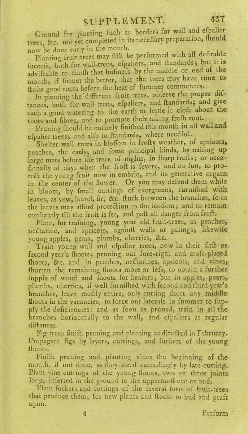 Ground for planting fuch as borders for wall apd ejpaher trees, &c. not yet completed in its neceffary preparation, mould now be done early-m the month. • » n j r Planting fruit-trees mav ftill be performed with all delirable fuccefs, both for wall-trees, efpaliers, and ftandards; but it is advifeable to finilh that bufinefs by the middle or end at the month; if fooner the better, that the trees may have time to llrike good roots before the heat of fummer commences. In planting the different fruit-trees, obferve the proper dif- tances, both for v.^all-trees, efpaliers, and ftandards; and give each a good watering to the earth to fettle it clofe about the roots and fibres, and to promote their taking frefh root. Pruning fliould be entirely finiftied this month in all wall and efpalier trees; and alfo to ftandards, where needful. Shelter wall trees in bloffom in frofty weather, of apricots, peaches, the earJy, and fome principal kinds, by nailing up large mats before the trees of nights, in fliarp frofts; or occa- fionally of days when the froft is fevere, and no fun, to pro- te£f the young fruit now in embrio,. and its generative organs in the center of the flower. Or you may defend them while in bloom, by fmall cuttings of evergreens, furnifhed with leaves, as yew, laurel, fir, &c. ftuck between the branches, fo as the leaves may afford proteclion to the bloffom; and to remain conftantly till the fruit is fer, and paft all danger from froft. Plant, for training, young year old fruit-trees, as peaches, nedfarine, and apricots, againft walls or palings; likewife young apples, pears, plumbs, cherries, &c. Train young wall and efpalier trees, now in their firft or, fecond year’s ftioots; pruning out fore-right and crofs-plaged flioots, See. and in peaches, neftarines, apricots, and vines, fhorten the remaining ihoots more or lefs, to obtain a further fupply of wood and flioots for bearers; but in apples, pears, plumbs, cherries, if well furnifhed with fccond and third year’s branches, leave moftly entire, only cutting fhort any middle flioots in the vacancies, to force out laterals in fummer to fup- ply the deficiencies: and as foon as pruned, train in all the branches horizontally to the wall, and efpaliers at regular diftances. Fig-trees fmifli pruning and planting as diredled in February. Propagate figs by layers, cuttings, and fuckers of the young flioots. Finifli pruning and planting vines the beginning of the month, if not done, as they .bleed exceedingly by late cutting. Plant vine cuttings of the young flioots, two or three joints long, inferted in the ground to the uppermoft eye or bud. Plant fuckers and cuttings of the feveral forts of fruit-trees that produce them, for new plants and ftocks to bud and graft upon. 4 Perform