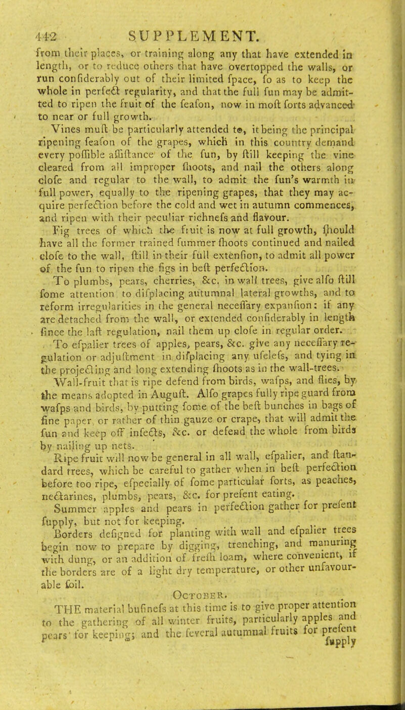 from their places, or training along any that have extended in length, or to reduce others that have overtopped the walls, or run confiderably out of their limited fpace, fo as to keep the whole in perfeG regularity, and that the full fun may be admit- ted to ripen the fruit of the feafon, now in moft forts advanced' to near or full growth. Vines mull be particularly attended t®, it being the principal ripening feafon of the grapes, which in this country demand every pofTible afliftance of the fun, by ftill keeping the vine cleared from all improper (hoots, and nail the others along clofe and regular to the wall, to admit the fun’s warmth in full power, equally to the ripening grapes, that they may ac- quire perfeiftion before the cold and wet in autumn commences, and ripen with their peculiar richnefs and flavour. Fig trees of which the fiuit is now at full growth, l^tould have all the former trained fumraer (hoots continued and nailed dofe to the wall, ftill in their full extenfion, to admit all power of the fun to ripen the figs in bed perfedlion. To plumbs, pears, cherries, See, inwall trees, give alfo ftill feme attention to difplacing autumnal lateral growths, and to reform irregularities in the general necefl'ary expanfion: if any are detached from the wall, or extended confiderably in length fince the laft regulation, nail them up clofe in regular order. . To efpaller trees of apples, pears, &c. give any necefl'ary re- gulation or adjuftment in difplacing any ufelefs, and tying in the projedling and long extending flioots as in the wall-trees. Wall-fruit that is ripe defend from birds, wafps, and flies, by the means adopted in Augulb. Alfo grapes fully ripe guard from wafps and birds, by putting fome of the beft bunches in bags of fine paper, or rather of thin gauze or crape, that will admit the fun and keep off infers, (kc. or defend the whole from birds by nailing up nets. Ripe fruit will now be general in all w'all, cfpalier, and ftan- dard trees, which be careful to gather when in beft perfeclion before too ripe, efpeclally of fome particular forts, as peaches, ne6larines, plumbs, pears, &c. for prefent eating. Summer apples and pears in per'fedlioa gather for prefent fupply, but not for keeping. Borders defigned for planting with wall and efpaher trees begin now to prepare by digging, trenching, and manuring with dung, or an addition of frefli loam, where convenient, it the borders are of a light dry temperature, or other unfavour- able foil. October. THE material bufinefs at this time is to give proper attention to the gathering of all winter fruits, particularly app es an pears' for keeping; and the fevcral autumnal fruits for