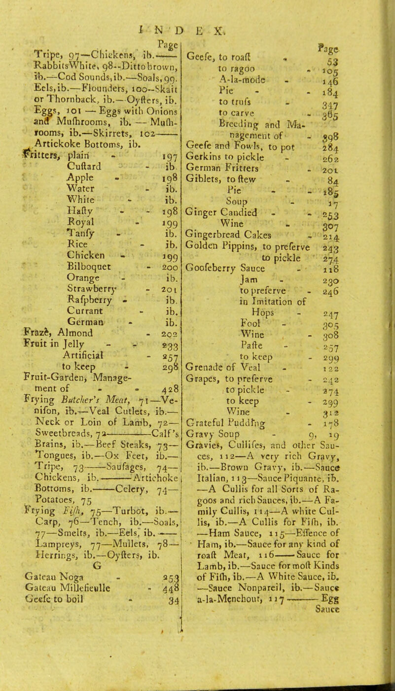 Page Tripe, gT—Chiekens, ib. RabbitsWhite, 98—Dittobrown, ib.—Cod Sounds,ib.—Soals.gg. Eels, ib.—Flounders, 1 oo--Skai t or Thornback, ib.—Oyftcrs, ib. Eggs, 1 or—Eggs with Onions and Mufhrooms, ib. —Mudi- rooms, ib.—Skirrets, 102 Artickoke Bottoms, ib- Fritiers, plain Cuftard Apple Water White Hafly Royal Tanfy Rice Chicken Bilboquet Orange Strawberry Rafpberry - Currant German Fraz^, Almond Fruit in Jelly - r Artificial to keep Fruit-Garden, Manage- ment of «97 ib 198 ib. ib. 198 ^99 ib. ib. »99 200 ib. 201 ib. ib. ib. 202 «33 257 298 Page S3 105 146 184 347 3^5 428 Frying Butcher’s Meat, 71—Ve- nifon, ib.—Veal Cutlets, ib.— Neck or Loin of Lamb, 72— Sweetbreads, 7a Calf’s Brains, ib.—Beef Steaks, 73— Tongues, ib.—Ox Feet, ib.— Tripe, 73 Saufages, 74— Chickens, ib. ^^Artichoke Bottoms, ib. Celery, 74— Potatoes, 75 Frying Fijh, 75—Turbot, ib.— Carp, 76—Tench, ib.'—Soals, 77—Smelts, ib.—EelsJ ib. ■— 1 Lampreys, 77—Mullets, 78— Herrings, ib.—Oyfters, ib. Gateau Noga 25.3 Gateau MiUcfieulIe - 448 Geefe to boil 34 Geefe, to road to ragoo A-Ia-raode Pie to trufs to carve Breeding and Ma- nagement of - 398 Geefe and Fowls, to pot 284 Gerkins to pickle - 262 German Fritters - 201 Giblets, to ftew - 84 Pic - - r8s Soup - Ginger Candied - - 253 Wine . 307 Gingerbread Cakes - 214 Golden Pippins, to preferve 243 to pickle 274 Goofeberry Sauce - 118 Jam ^ - 230 to preferve - 246 in Imitation of Hops - 247 tool - 305 Wine - 308 Pafie - 257 to keep - 299 Grenade of Veal - 122 Grapes, to preferve - 242 to pickle - 274 to keep - 299 Wine - 312 Grateful Pudding - i'-8 Gravy Soup - g, 19 Gravies, Cullifes, and other Sau- ces, 112—A very rich Gravy, ib.—Brown Gravy, ib.—Sauce Italian, 113—Sauce Piquante, ib. —A Cullis for all Sorts of Ra- goos and rich Sauces, ib.—A Fa- mily Cullis, 114—A white Cul- lis, ib.—A Cullis for Fifh, ib. —Ham Sauce, 115—Eflence of ■ Ham, ib.—Sauce for any kind of road Meat, u6 'Sauce for Lamb, ib.—Sauce for mod Kinds of Filh, ib.—A White Sauce, ib. —Sauce Nonpareil, ib.—Sauce a-la-Mcnehour, 117 Egg Sauce