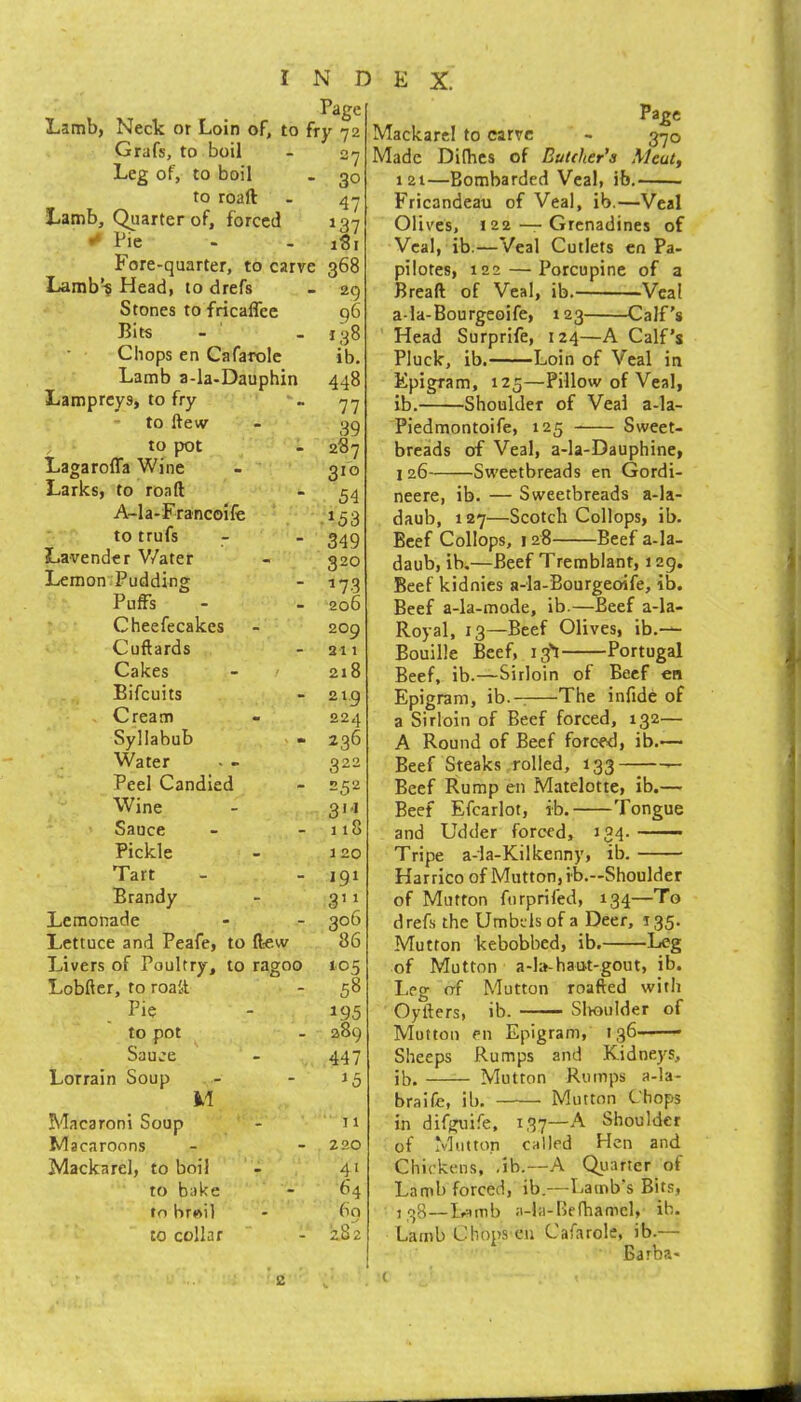 Page Lamb, Neck or Loin of, to fry 72 Grafs, to boil Leg of, to boil to roaft Lamb, Qiiarter of, forced •* Pie Fore-quarter, to carve Lamb’-§ Head, to drefs Stones to fricaffee Bits Chops en Cafarole Lamb a-la-Dauphin Lampreys, to fry * to ftew to pot LagarolTa Wine - Larks, to road A-la-Francoife to trufs Lavender V/ater Lemon Pudding Puffs Cheefecakes Cuftards Cakes Bifeuits Cream Syllabub Water Peel Candied Wine Sauce Pickle Tart Brandy Lemonade Lettuce and Peafe, to ftew Livers of Poultry, Lobftcr, to roali to pot Sauce Lorrain Soup M Macaroni Soup Macaroons Mackarel, to boil to bake to brwil to collar to ragoo 27 30 47 137 iSi 368 29 96 138 ib. 448 77 39 287 310 54 .153 349 320 W3 206 209 211 218 219 224 236 322 252 311 118 120 191 3'i 306 86 105 58 195 289 447 ^5 11 220 41 64 60 282 Page Mackarel to carve - 370 Made Difhes of Butcher’s Meat, 121—Bombarded Veal, ib. Fricandeau of Veal, ib.—Veal Olives, 122 — Grenadines of Veal, ib.—Veal Cutlets cn Pa- pilotes, 122 — Porcupine of a Bread of Veal, ib. Veal a-la-Bourgeoife, 123 Calf's Head Surprife, 124—A Calf’s Pluck, ib. Loin of Veal in Epigram, 125—Pillow of Veal, ib. Shoulder of Veal a-la- Piedmontoife, 125 Sweet- breads of Veal, a-la-Dauphine, j 26 Sweetbreads en Gordi- neere, ib. — Sweetbreads a-la- daub, 127—Scotch Collops, ib. Beef Collops, 128 Beef a-la- daub, ib,—Beef Tremblant, 129. Beef kidnies a-la-Bourgeoife, ib. Beef a-la-mode, ib.—Beef a-la- Royal, 13—Beef Olives, ib.— Bouille Beef, 13'! Portugal Beef, ib.—Sirloin of Beef en Epigram, ib.-: The infide of a Sirloin of Beef forced, 132— A Round of Beef forced, ib.— Beef Steaks rolled, 133 — Beef Rump en Matelotte, ib.— Beef Efcarlot, ib. Tongue and Udder forced, J34. ——— Tripe a-la-Kilkenny, ib. Harrico of Mutton, ib.—Shoulder of Mutton ftirprifed, 134—To drefs the Umbels of a Deer, 135. Mutton kebobbed, ib. Leg of Mutton a-b-haut-gout, ib. Leg of Mutton roafted with Oyfters, ib. Slvoulder of Mutton en Epigram, i 36 - Sheeps Rumps and Kidneys, ib. Mutton Rumps a-la- braife, ib. Mutton Chops in difguife, 1,37—A Shoulder of Mutton called Hen and Chickens, ,ib.—A Quarter of Lamb forced, ib.—Lamb's Bits, j rtg—Lamb a-la-Bf fhamel, ib. Lamb Chops cu Cafarole, ib.— Barba-