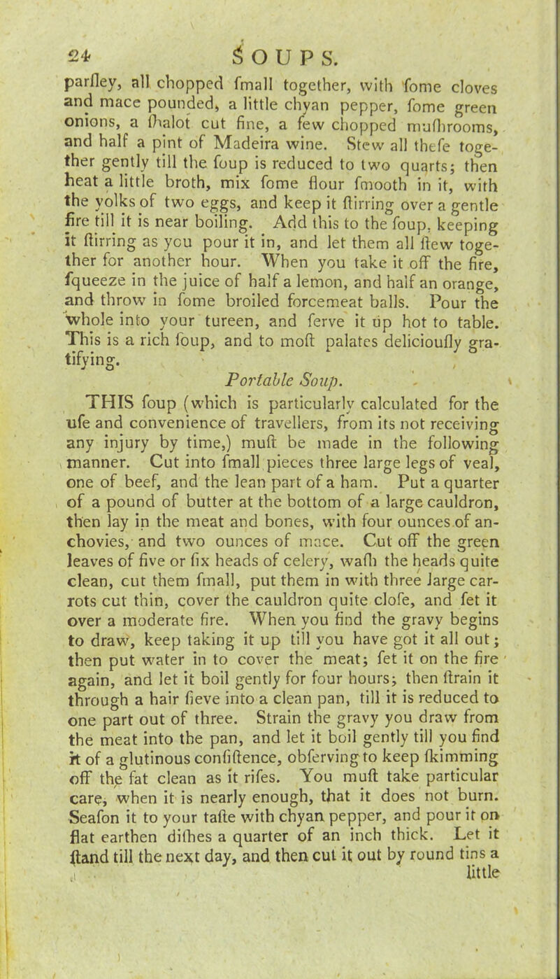 parfley, all chopped fmall together, with fome cloves and mace pounded* a little chvan pepper, feme green onions, a lhalot cut fine, a few chopped mufiirooms, and half a pint of Madeira wine. Stew all thefe toge- ther gently till the foup is reduced to two quarts; then heat a little broth, mix fome flour fniooth in it, with the yolks of two eggs, and keep it flirring over a gentle fire tin it is near boiling. Add this to the foup, keeping it flirring as you pour it in, and let them all flew toge- ther for another hour. When you take it off the fire, fqueeze in the juice of half a lemon, and half an orange, and throw in fome broiled forcemeat balls. Pour the whole into your tureen, and ferve it tip hot to table. This is a rich ioup, and to moft palates delicioufly gra- tifying. Portable Soup. t THIS foup (which is particularly calculated for the life and convenience of travellers, from its not receiving any injury by time,) muft be made in the following manner. Cut into fmall pieces three large legs of veal, one of beef, and the lean part of a ham. Put a quarter of a pound of butter at the bottom of a large cauldron, then lay in the meat and bones, with four ounces of an- chovies, and two ounces of mace. Cut off the green leaves of five or fix heads of celery, wafli the heads quite clean, cut them fmall, put them in with three large car- rots cut thin, cover the cauldron quite clofe, and fet it over a moderate fire. When you find the gravy begins to draw, keep taking it up till you have got it all out; then put water in to cover the meat; fet it on the fire again, and let it boil gently for four hours; then flrain it through a hair fieve into a clean pan, till it is reduced to one part out of three. Strain the gravy you draw from the meat into the pan, and let it boil gently till you find it of a glutinous confidence, obfervingto keep fkimming off the fat clean as it rifes. You muft take particular care, when it is nearly enough, that it does not burn. Seafon it to your tafte with chyan pepper, and pour it on flat earthen dithes a quarter of an inch thick. Let it (land till the next day, and then cut it out by round tins a little