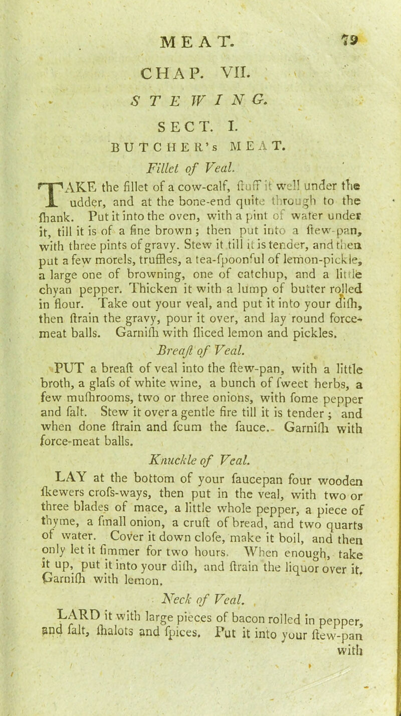 19 MEAT. CHAP. VII. -S' T E TV I N G. SECT. I. BUTCHER’S MEAT. Fillet of Veal. AKE the fillet of a cow-calf, (luff it well under the udd<?r, and at the bone-end quite through to the fliank. Put it into the oven, with a pint of water under it, till it is of a fine brown; then put into a ftew-pan, with three pints of gravy. Stew it till it is tender, and them put a few morels, truffles, a tea-fpoonrul of lemon-pickie, a large one of browning, one of catchup, and a little chyan pepper. Thicken it with a lump of butter rolled in flour. Take out your veal, and put it into your cJifh, then drain the gravy, pour it over, and lay round force- meat balls. Garnifli with diced lemon and pickles. PUT a bread; of veal into the ftew-pan, with a little broth, a glafs of white wine, a bunch of fweet herbs, a few mufhrooms, two or three onions, with fome pepper and fait. Stew it over a gentle fire till it is tender ; and when done ftrain and fcum the fauce.- Garnifli with force-meat balls. LAY at the bottom of your faucepan four wooden fkewers crofs-ways, then put in the veal, with two or three blades of mace, a little whole pepper, a piece of thyme, a fmall onion, a cruft of bread, and two quarts ol water. ^ Cover it down clofe, make it boil, and then only let it fimmer for two hours. When enough, take it up, put it into your dilh, and ftrain the liquor over it. Garnifli with lemon. LARD it with large pieces of bacon roiled in pepper, and fait, lhalots and fpices. Put it into your ftew-pan Breajl of Veal. Knuckle of Veal. Neck of Veal. with