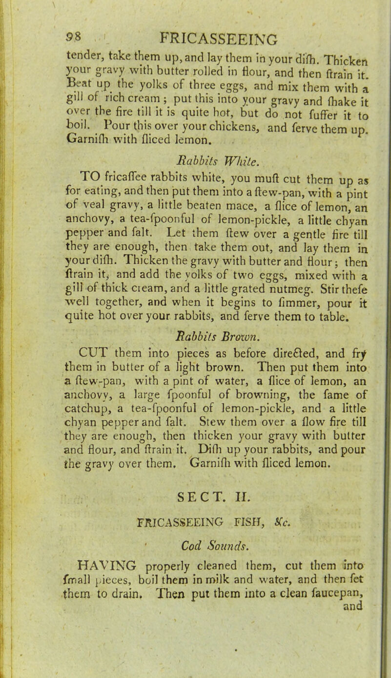 tender, take them up, and lay them In your difh. Thicken your gravy with butter rolled in Hour, and then ftrain it. Beat up the yolks of three eggs, and mix them with a gill of rich cream ; put this into your gravy and (hake it over the fire till it is quite hot, but do not fuffer it to boil. Pour this over your chickens, and ferve them up. Garnifli with fliced lemon. Rabbits While. TO fricaflee rabbits white, you mull cut them up as for eating, and then put them into a ftew-pan, with a pint of veal gravy, a little beaten mace, a flice of lemon, an anchovy, a tea-fpoonful of lemon-pickle, a little chyan pepper and fait. Let them (lew over a gentle fire till they are enough, then take them out, and lay them in your difh. Thicken the gravy with butter and Hour; then ftrain it* and add the volks of two eggs, mixed with a gill of thick cieam, and a little grated nutmeg. Stir thefe well together, and when it begins to fimmer, pour it quite hot over your rabbits, and ferve them to table. Rabbits Brown. CUT them into pieces as before dire£led, and fry them in butter of a light brown. Then put them into a ftew-pan, with a pint of water, a flice of lemon, an anchovy, a large fpoonful of browning, the fame of catchup, a tea-fpoonful of lemon-pickle, and a little chyan pepper and fait. Stew them over a flow fire till they are enough, then thicken your gravy with butter and flour, and ftrain it. Difh up your rabbits, and pour the gravy over them. Garnifli with fliced lemon. SECT. II. FRICASSEEING FISH, Kc. Cod Sounds. HAVING properly cleaned them, cut them into fimall pieces, boil them in milk and water, and then fet them to drain. Then put them into a clean faucepan, and