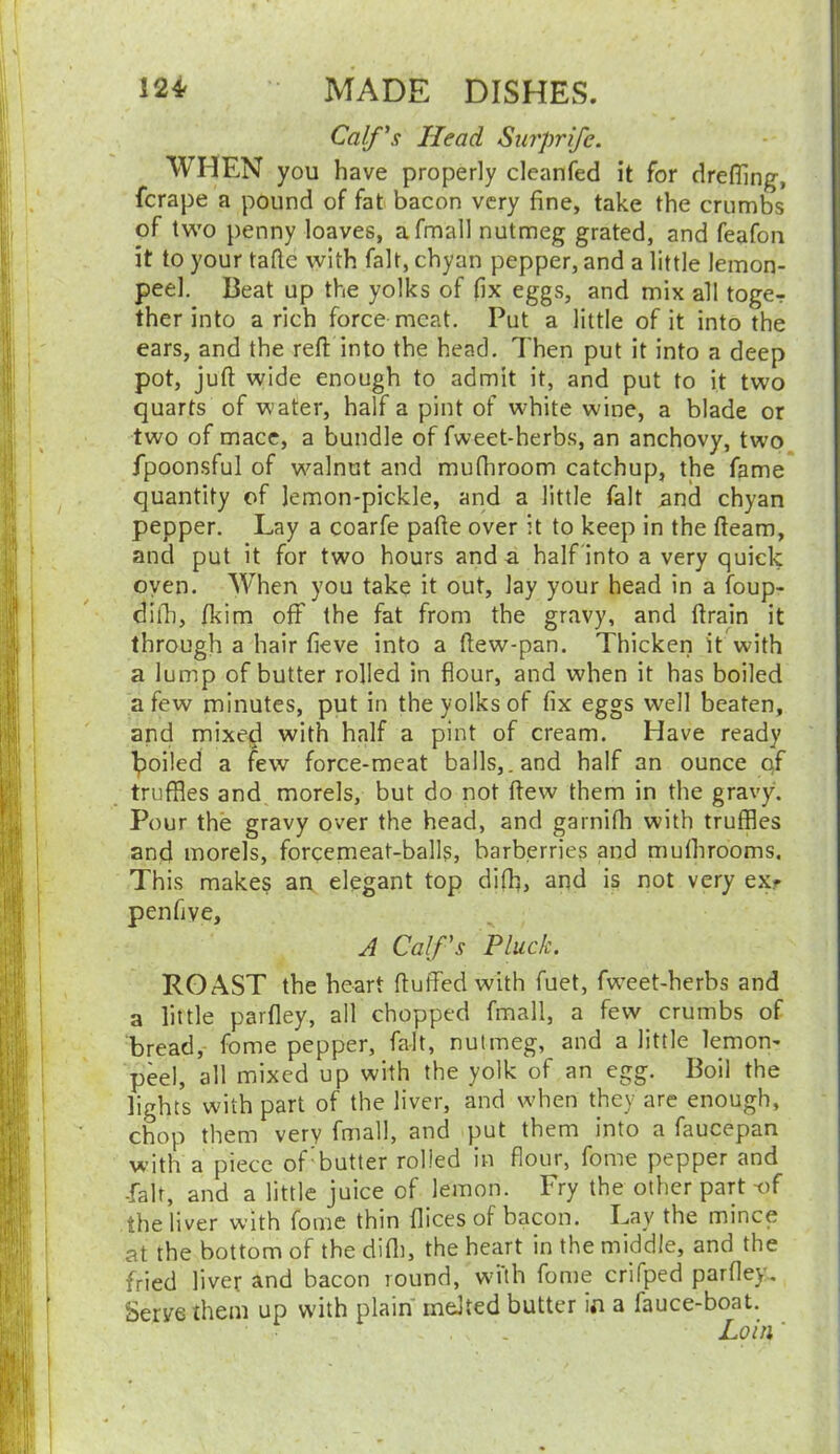 Calf's Head Surprife. WHEN you have properly cleanfed it for dreffing, fcrape a pound of fat bacon very fine, take the crumbs of two penny loaves, afmall nutmeg grated, and feafon it to your tafte with fait, chyan pepper, and a little lemon- peel. Beat up the yolks of fix eggs, and mix all toger ther into a rich force meat. Put a little of it into the ears, and the reft into the head. Then put it into a deep pot, juft wide enough to admit it, and put to it two quarts of water, half a pint of white wine, a blade or two of mace, a bundle of fweet-herbs, an anchovy, two fpoonsful of walnut and mufhroom catchup, the fame quantity of Jemon-pickle, and a little fait and chyan pepper. Lay a coarfe pafte over it to keep in the fteam, and put it for two hours and a half into a very quick oven. When you take it out. Jay your head in a foup- difh, fkim off the fat from the gravy, and ftrain it through a hair fieve into a ftew-pan. Thicken it with a lump of butter rolled in flour, and when it has boiled a few minutes, put in the yolks of fix eggs well beaten, and mixed with half a pint of cream. Have ready boiled a few force-meat balls,.and half an ounce of truffles and morels, but do not ftew them in the gravy. Pour the gravy over the head, and garnifh with truffles and morels, forcemeat-balls, barberries and mulhrooms. This makes an elegant top difh, and is not very ex* penfive, A Calf 's Pluck. ROAST the heart fluffed with fuet, fw’eet-herbs and a little parfley, all chopped fmall, a few crumbs of bread, fome pepper, fait, nutmeg, and a little lemon- peel, all mixed up with the yolk of an egg. Boil the lights with part of the liver, and when they are enough, chop them very fmall, and put them into a faucepan with a piece of butter rolled in flour, fome pepper and -fait, and a little juice of lemon. Fry the other part-of the liver with fome thin flices of bacon. Lay the mince at the bottom of the difh, the heart in the middle, and the fried liver and bacon round, with fome crifped parfley. Serve them up with plain melted butter in a fauce-boat. - . , '. Loin ‘
