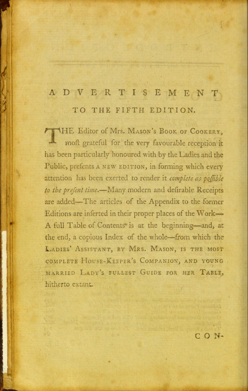 [ ADVERTISEMENT \ ** ' TO THE FIFTH EDITION. f | MHE Editor of Mrs. Mason’s Book of Cookery, moll grateful for the very favourable reception it has been particularly honoured with by the Ladies and the Public, prefents a new edition, in forming which every attention has been exerted to render it complete as pojjible to the prejent time.—Many modern and defirable Receipts are added—The articles of the Appendix to the former Editions are inferred in their proper places of the Work— A full Table of Contents is at the beginning—and, at the end, a copious Index of the whole—from which the Ladies’ Assistant, by Mrs. Mason, is the most complete House-Keeper’s Companion, and young / married Lady’s fullest Guide for her Table, hitherto extant. CON-