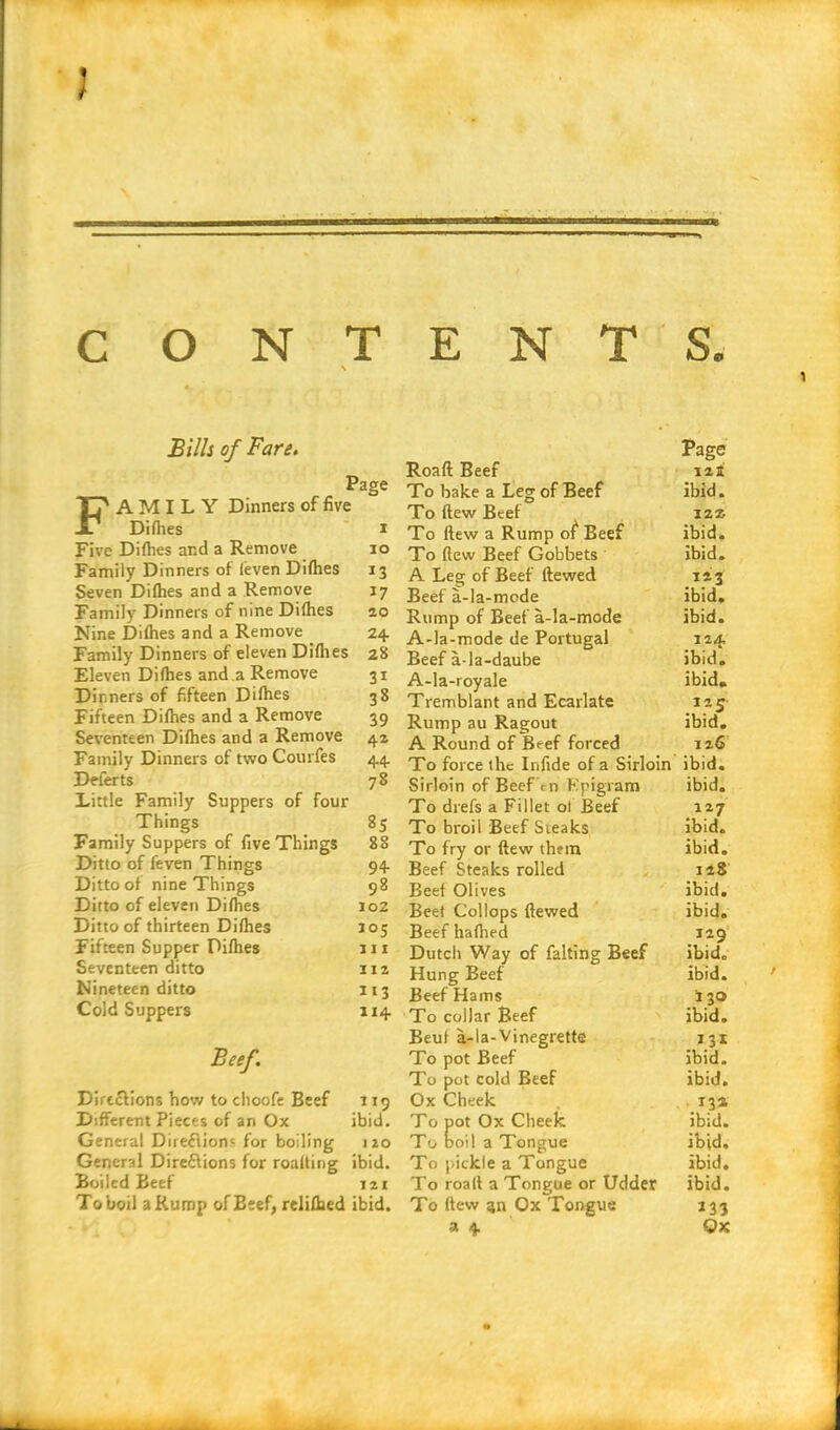 \ Bills of Fare. Page A M I L Y Dinners of five Difties i Five Difties and a Remove io Family Dinners of (even Difties 13 Seven Difties and a Remove 17 Family Dinners of nine Difhes 20 Nine Difties and a Remove 24 Family Dinners of eleven Difties 28 Eleven Difties and a Remove 31 Dinners of fifteen Difties 38 Fifteen Difties and a Remove 39 Seventeen Difties and a Remove 42 Family Dinners of two Courfes 44 Deferts 78 Little Family Suppers of four Things 85 Family Suppers of five Things 88 Ditto of feven Things 94 Ditto of nine Things 98 Ditto of eleven Difties 102 Ditto of thirteen Difties 105 Fifteen Supper Difties in Seventeen ditto 112 Nineteen ditto 113 Cold Suppers 114 Beef. Directions how to choofe Beef 119 Different Pieces of an Ox ibid. General Directions for boiling 110 General Directions for roalting ibid. Boiled Beef 121 To boil a Rump of Beef, reliftied ibid. Page Roaft Beef 12I To bake a Leg of Beef ibid. To ftew Beef 1221 To ltew a Rump of Beef ibid. To ftew Beef Gobbets ibid. A Leg of Beef ftewed 123 Beef a-la-mode ibid. Rump of Beef a-la-mode ibid. A-la-mode de Portugal 124 Beef a-la-daube ibid. A-la-royale ibid. Tremblant and Ecarlate 125 Rump au Ragout ibid. A Round of B<-ef forced 126 To force the Infide of a Sirloin ibid. Sirloin of Beef rn Kpigram ibid. To drefs a Fillet of Beef 127 To broil Beef Steaks ibid. To fry or ftew them ibid. Beef Steaks rolled 128 Beef Olives ibid. Beet Collops ftewed ibid. Beefhafhed 129 Dutch Way of falting Beef ibid. Hung Beef ibid. Beef Hams 130 To collar Beef ibid. Beut a-la-Vinegrette 131 To pot Beef ibid. To pot cold Beef ibid. Ox Cheek 13* To pot Ox Cheek ibid. To boil a Tongue ibid. To pickle a Tongue ibid. To roaft a Tongue or Udder ibid. To ftew gn Ox Tongue 133 a 4 Ox