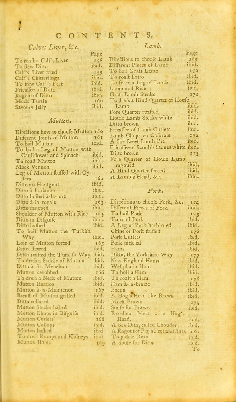 Calves Liver, itfc. Page To roaft a Calf’s Liver J 58 To (lew Ditto ibid. Calf’s Liver fried a 59 Calf’s Chitterlings ibid. To ftew Calf's Feet ibid. Fricalfee of Ditto ibid, Ragout of Ditto ibid. Mock Turtle 160 Savour}’Jelly ibid. Mutton. Directions how to choofe Mutton 160 Different Joints of Mutton 161 To boil Mutton ibid. To boil a Leg of Mutton with Cauliflower and Spinach To roaft Mutton Mock Venifon Leg of Mutton fluffed with Oy fters ibid. ibid. ibid. 16a Lamb. Page Directions to choofe Lamb 169 Different Pieces of Lamb ibid. To boil Grafs Lamb 17° To foafl Ditto ibid. To force a Leg of Lamb ibid. Lamb and Rice - ibid. Grafs Lamb Steaks 27* To drefs a Hind Quarter of Houfe Lamb ibid. Fore Quarter roafted ibid. Houfe Lamb Steaks white ibid. Ditto brown ibid. Fricaffee of Lamb Cutlets ibid. Lamb Chops en Cafarole 17z A fine fweet Lamb Pie ibid. Fricaffeeof Lamb’s Stones white ibid. Ditto brown 173 Fore Quarter of Houfe Lamb ragoued ibid. A Hind Quarter forced ibid. A Lamb’s Head, &c. ibid. Ditto au Haufgout ibid. 1 Ditto a-la-daube ibid. Pork. Ditto boiled a-la-lore Ditto a-la-royale ibid. 163 Directions to choofe Pork, &c. 174. Ditto ragoued ibid. Different Pieces of Pork ibid. Shoulder of Mutton with Rice 164. To boil Pork .17S Ditto in Difguile •ibid. To roaft Pork ibid. Ditto halhed ibid. A Leg of Pork barbictied ibid. To boil Mutton the Turkifh Clfine of Pork fluffed ijG Way ibid. Pork Cutlets ibid. Loin of Mutton forced 165 Pork pickled ibid. Ditto Hewed ibid. Hams ibid. Ditto roafted the Turkilh Way ibid. Ditto, the Yorkfiiire Way . *77 To drefs a Saddle of Mutton ibid. New England Hams ibid. Ditto a St. Menehout ibid. Weftphalia Ham ibid. Mutton kebobbed 166 To boil a Ham ibid. To drefs a Neck of Mutton ibid. To roaft a Ham 178 Mutton Harrico ibid. Ham a-la-braize ibid. Mutton a-la-Maintenon 167 Bacon A IIog’s*Head like Brawn ibid. Breaft of Mutton grilled ibid. ibid. Ditto collared ibid. Mock Brawn 179 Mutton Steaks baked ibid. Soule for Brawn ibid. Mutton Chops in Difguife ibid. Excellent Meat of a Heg's Mutton Cutlets' 16S Head. ibid. Mutton Collops ibid. A Sea Dilh, called Chouder ibid. Mutton halhed ibid. A Ragout of Pig’s Feet and Ears 180 To dref3 Rumps and Kidneys ibid. To pickle Ditto ibid. Mutton Hams 169 A Soufe for Dicta ibid. To