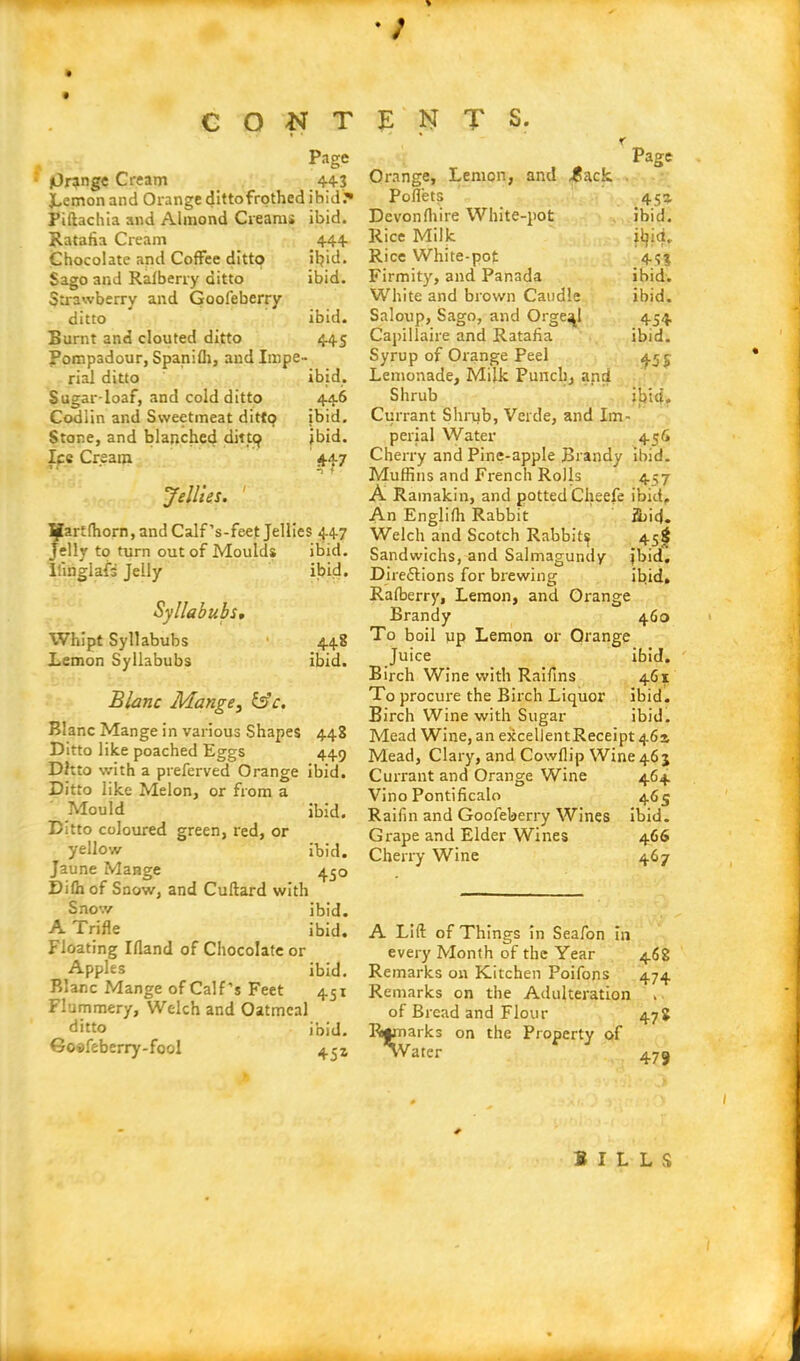 Page (Orange Cream 44-3 Lemon and Orange ditto frothed ibid. Piftachia and Almond Creams ibid. Ratafia Cream 444 Chocolate and Coffee ditto ifiid. Sago and Raiberry ditto ibid. Strawberry and Gool'eberry ditto ibid. Burnt and clouted ditto 445 Pompadour, Spanifli, and Impe- rial ditto ibid* Sugar-loaf, and cold ditto 446 Codlin and Sweetmeat ditto ibid. Stone, and blanched dine? ibid. Ice Cream 447 n 7 Jellies. I^artfhorn, and Calf’s-feet Jellies 447 Jelly to turn out of Moulds ibid. Ilinglafa Jelly ibid. Syllabubs, Whipt Syllabubs Lemon Syllabubs 448 ibid. Blanc Mange, &c. Blanc Mange in various Shapes 448 Ditto like poached Eggs 449 Ditto with a preferved Orange ibid. Ditto like Melon, or from a Mould ibid. Ditto coloured green, red, or yellow ibid. Jaune Mange 450 Dilh of Snow, and Cuftard with Snow ibid. A Trifle ibid. Floating Ifland of Chocolate or Apples ibid. Blanc Mange of Calf’s Feet 451 Flummery, Welch and Oatmeal ditto ibid. Go»feberry-fool 4^1 Page Orange, Lemon, and ^ack Poffets 453. Devonlhire White-pot ibid. Rice Milk ityid. Rice White-pot 453 Firmity, and Panada ibid. White and brown Caudle ibid. Saloup, Sago, and Orge^l 454 Capillaire and Ratafia ibid. Syrup of Orange Peel 455 Lemonade, Milk Punch, and Shrub ibid. Currant Shrub, Verde, and Im- perial Water 45 6 Cherry and Pine-apple Brandy ibid. Muffins and French Rolls 457 A Ramakin, and potted Cheefe ibid. An Englifh Rabbit find. Welch and Scotch Rabbity 45$ Sandwichs, and Salmagundy (bid. Directions for brewing ibid, Raiberry, Lemon, and Orange Brandy 460 To boil up Lemon or Orange Juice ibid. Birch Wine with Raifins 461 To procure the Birch Liquor ibid. Birch Wine with Sugar ibid. Mead Wine, an excellent Receipt 463 Mead, Clary, and Cowflip Wine 463 Currant and Orange Wine 464 Vino Pontificalo 465 Raifin and Goofeberry Wines ibid. Grape and Elder Wines 466 Cherry Wine 467 A Lift of Things in Seafon in every Month of the Year 46S Remarks on Kitchen Poifons 474 Remarks on the Adulteration . of Bread and Flour 47 J Remarks on the Property of \V ater 479 BILLS