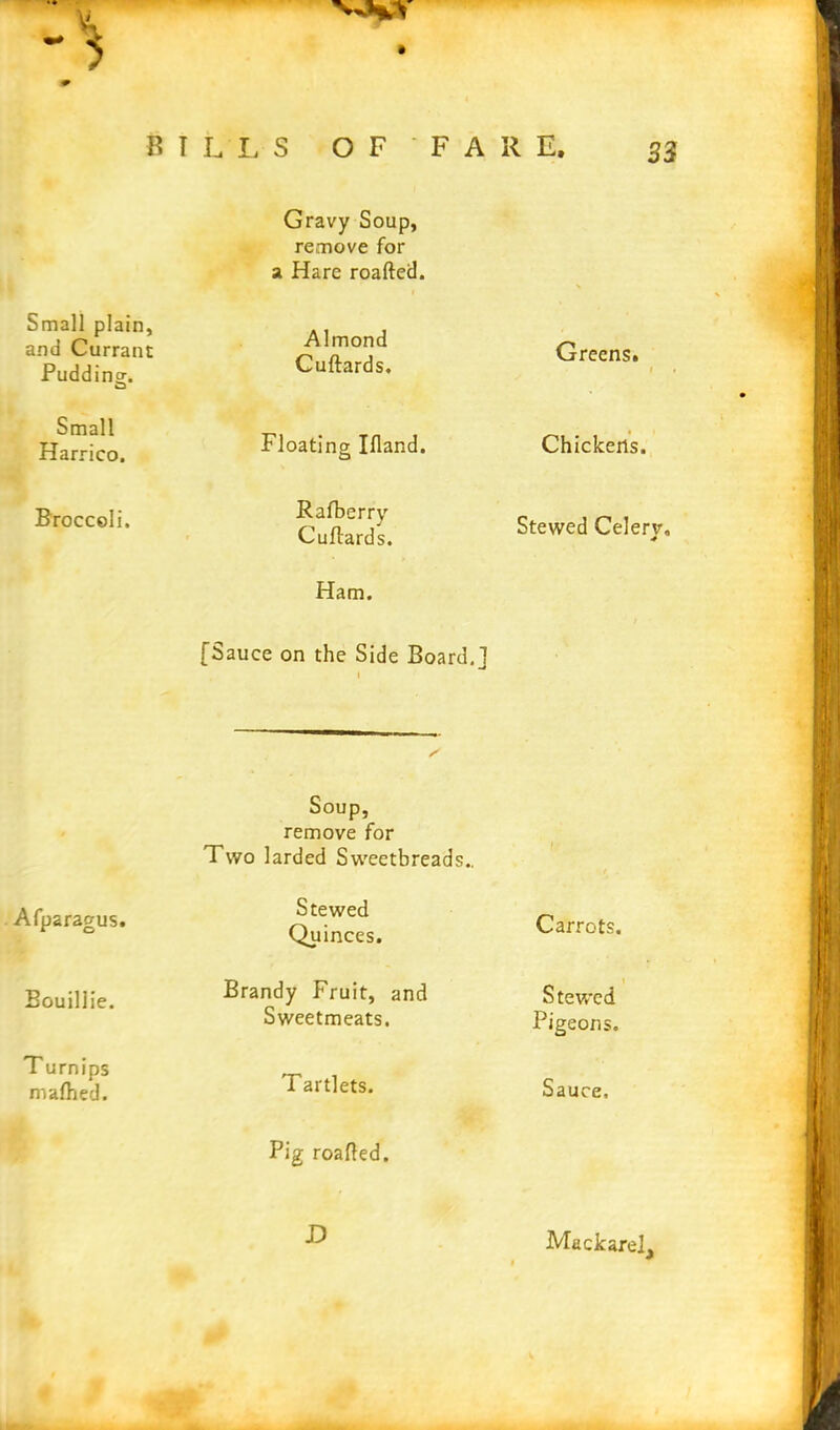 VHV # BILLS OF ‘FARE, 33 Gravy Soup, remove for a Hare roaftecl. Small plain, and Currant Pudding. Small Harrico. Broccoli. Almond Cuftards. Floating Ifland. Rafberry Cuflards. Greens. Chickens. Stewed Celery, Ham. [Sauce on the Side Board,] Afparagus. Soup, remove for Two larded Sweetbreads.. Stewed Quinces. Carrots. Bouillie. Brandy Fruit, and Sweetmeats. Stewed Pigeons. T urnips mafhed. Tartlets. Sauce. Pig roafled. D Mackarel,