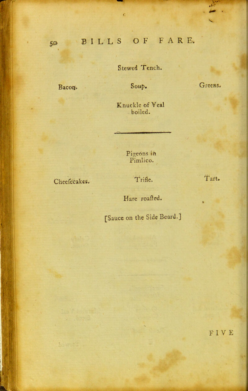 r BILLS OF FARE. • ik| Bacoij. Stewed Tench. Soup. Greens. Knuckle of Veal boiled. Cheefecakes. Pigeons in Pimlico. Trifle. Tart. Hare roafled. » [Sauce on the Side Board.}