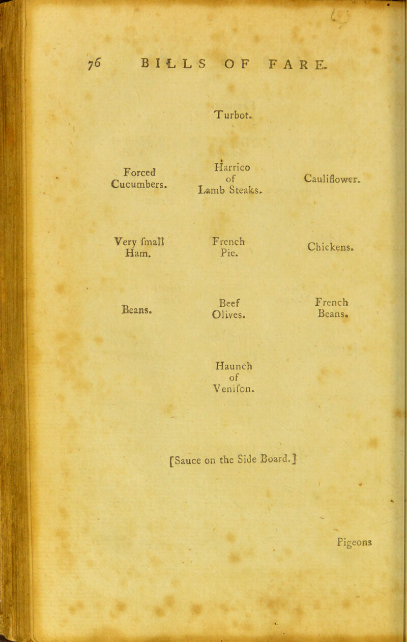 Forced Cucumbers. ft Harrico of Lamb Steaks. Cauliflower. Very fmall Ham. French Pie. Chickens. Beans. Beef French Olives. Beans. Haunch of Venifon. N % [Sauce on the Side Board.] I * Pigeons