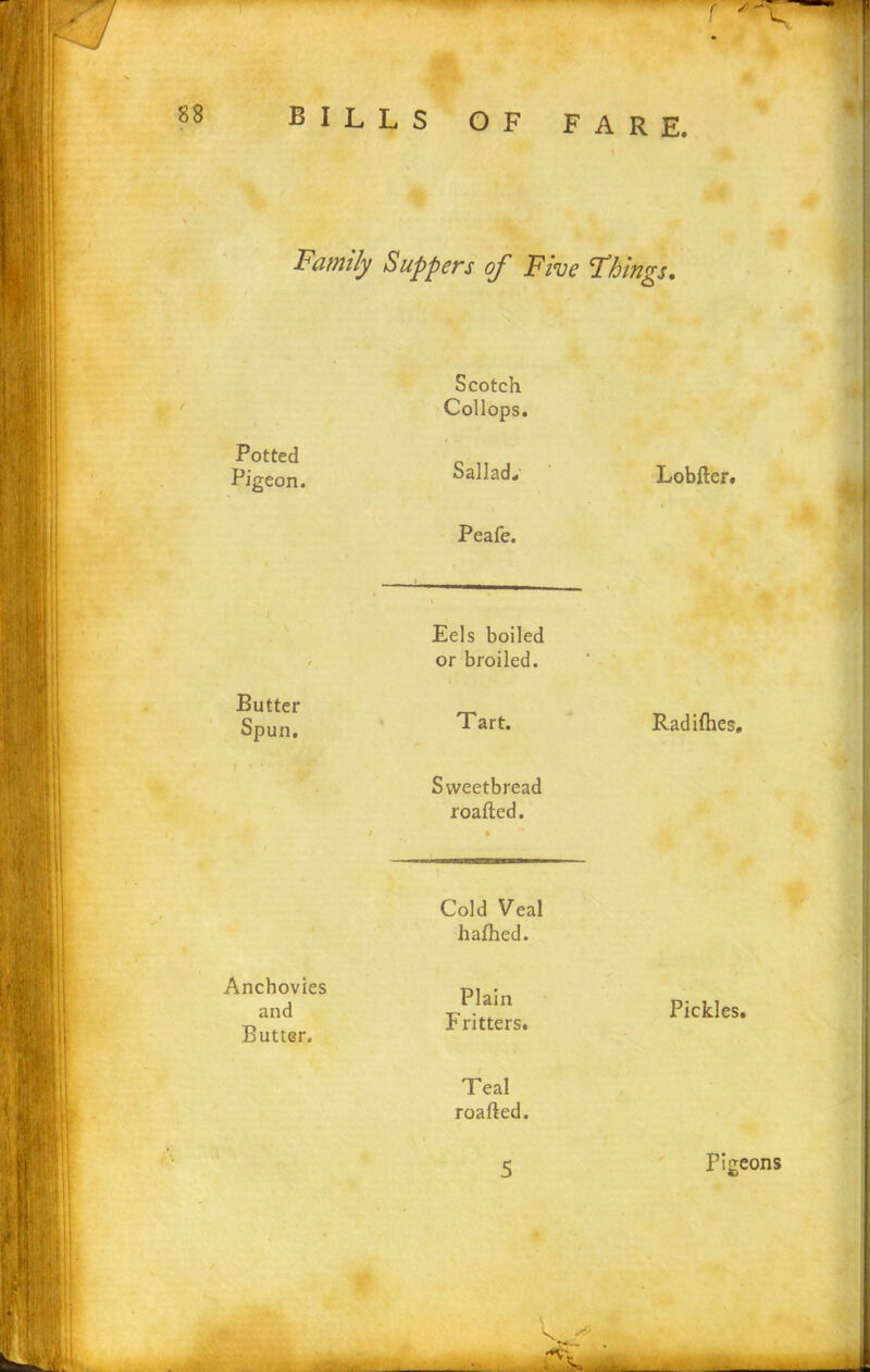 T Family Suppers of Five Fhings. Potted Pigeon. Scotch Collops. Sallad. Peafe. Lobfter. Eels boiled or broiled. Butter Spun. Tart. Radifhes. Sweetbread roafted. Cold Veal hafhed. Anchovies and Butter. Plain Fritters. Pickles. Teal roafted. 5 Pigeons V. . : >-