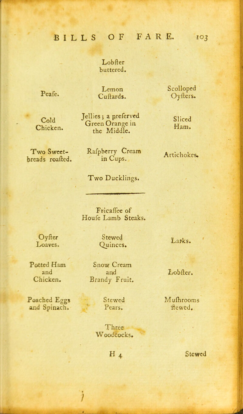 Lobfter buttered. Peafe. Lemon Cuftards. Scolloped Oyfters. Cold Chicken. Jellies; a preferved Green Orange in the Middle. Sliced Ham. Two Sweet- breads roafted. Ralpberry Cream in Cups. Artichokes. $ Two Ducklings. . / • Fricaflee of Houfe Lamb Steaks. - Oyfter Loaves. Stewed Quinces. Larks. Potted Ham and Chicken. Snow Cream and Brandy Fruit. \ . ^ Lobfler. Poached Eggs and Spinach. Stewed Pears. Mufhrooms Hewed, Three Woodcocks. , • • h4 Stewed /