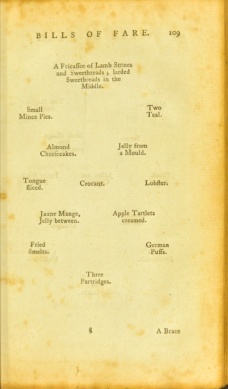 A Fricaflee of Lamb Stones and Sweetbreads ; larded Sweetbreads in the Middle. Small Mince Pies. Two Teal. Almond Cheefecakes. Jelly from a Mould. Tongue Crocai^t. Lobfter. lliced. Jaune Mange, Apple Tartlets Jelly between. creamed. t Fried German Smelts. Puffis. Three Partridges. $ A Brace » /