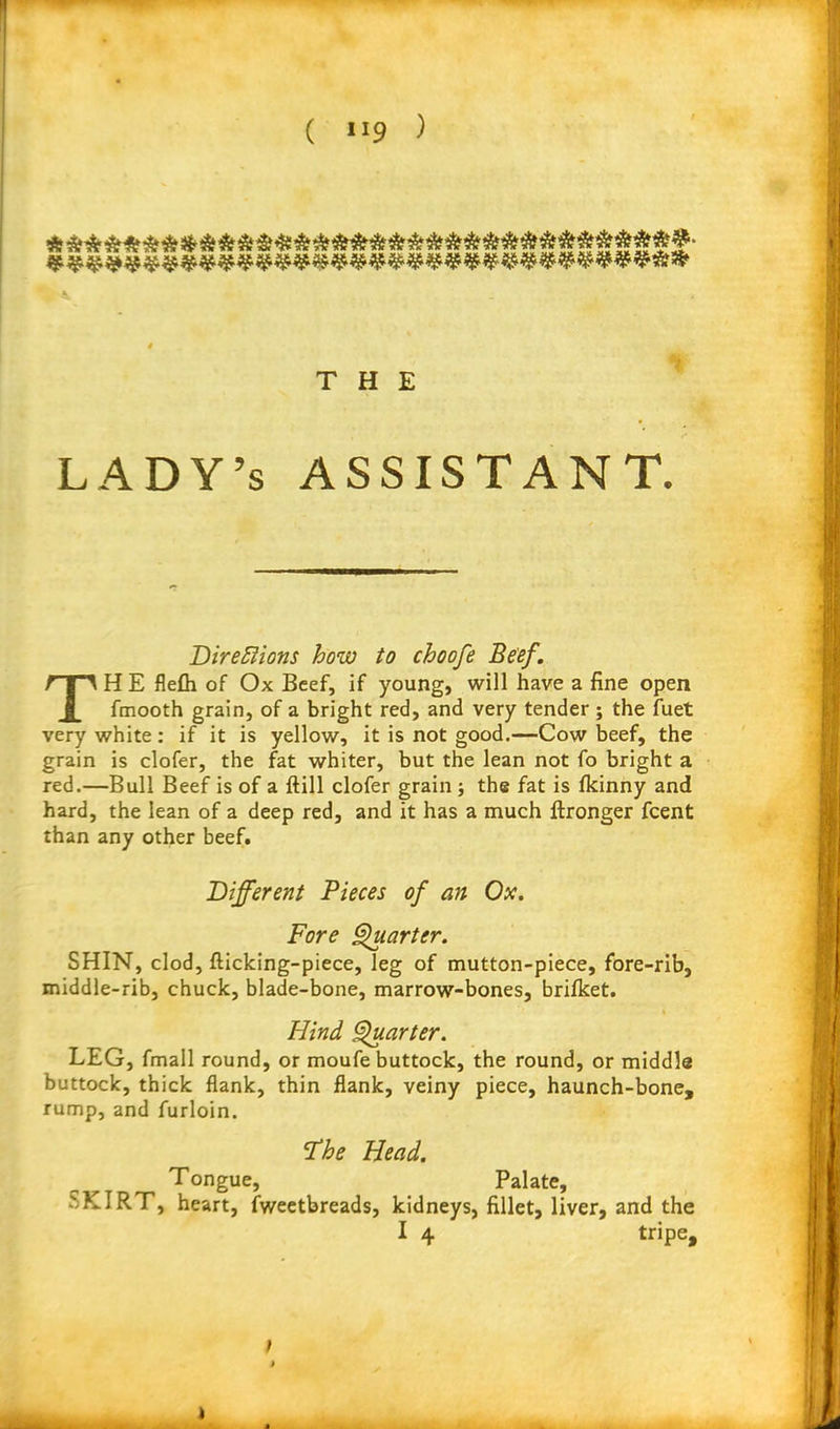 THE LADY’s ASSISTANT. Directions how to choofe Beef. TH E flefli of Ox Beef, if young, will have a fine open fmooth grain, of a bright red, and very tender; the fuet very white: if it is yellow, it is not good.—Cow beef, the grain is clofer, the fat whiter, but the lean not fo bright a red.—Bull Beef is of a (till clofer grain ; the fat is fkinny and hard, the lean of a deep red, and it has a much ftronger fcent than any other beef. Different Pieces of an Ox. Fore Quarter. SHIN, clod, (licking-piece, leg of mutton-piece, fore-rib, middle-rib, chuck, blade-bone, marrow-bones, brifket. Hind Quarter. LEG, fmall round, or moufe buttock, the round, or middle buttock, thick flank, thin flank, veiny piece, haunch-bone, rump, and furloin. Id he Head. Tongue, Palate, .',KIRT, heart, fweetbreads, kidneys, fillet, liver, and the