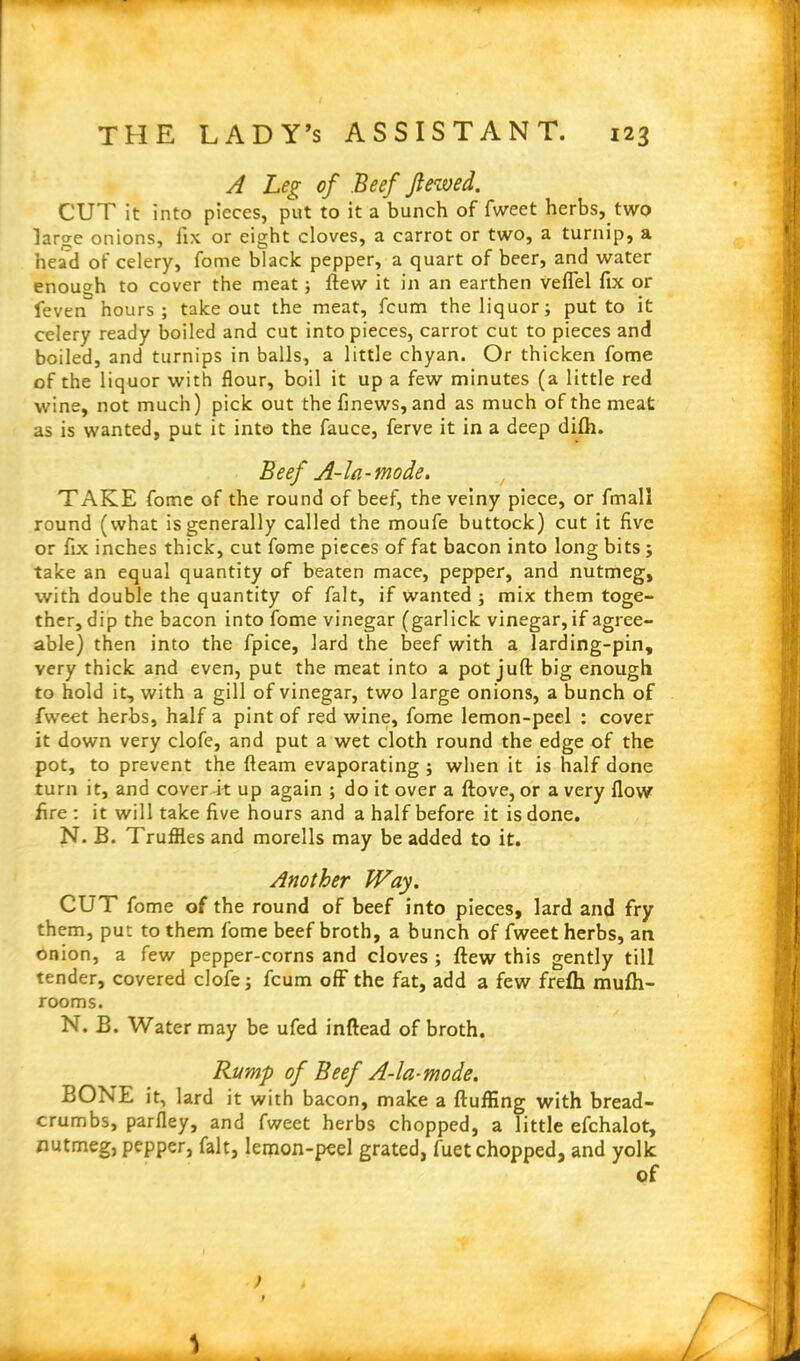 A Leg of Beef Jtewed. CUT it into pieces, put to it a bunch of fweet herbs, two large onions, fix or eight cloves, a carrot or two, a turnip, a head of celery, fome black pepper, a quart of beer, and water enough to cover the meat ; flew it in an earthen veffel fix or feven hours ; take out the meat, fcum the liquor; put to it celery ready boiled and cut into pieces, carrot cut to pieces and boiled, and turnips in balls, a little chyan. Or thicken fome of the liquor with flour, boil it up a few minutes (a little red wine, not much) pick out the finews, and as much of the meat as is wanted, put it into the fauce, ferve it in a deep difti. Beef A-la-mode. TAKE fome of the round of beef, the veiny piece, or fmall round (what is generally called the moufe buttock) cut it five or fix inches thick, cut fome pieces of fat bacon into long bits ; take an equal quantity of beaten mace, pepper, and nutmeg, with double the quantity of fait, if wanted ; mix them toge- ther, dip the bacon into fome vinegar (garlick vinegar, if agree- able) then into the fpice, lard the beef with a larding-pin, very thick and even, put the meat into a pot juft big enough to hold it, with a gill of vinegar, two large onions, a bunch of fweet herbs, half a pint of red wine, fome lemon-peel : cover it down very clofe, and put a wet cloth round the edge of the pot, to prevent the fleam evaporating ; when it is half done turn it, and cover it up again ; do it over a ftove, or a very flow fire : it will take five hours and a half before it is done. N. B. Truffles and morells may be added to it. Another Way. CUT fome of the round of beef into pieces, lard and fry them, put to them fome beef broth, a bunch of fweet herbs, an onion, a few pepper-corns and cloves ; ftew this gently till tender, covered clofe; fcum off the fat, add a few frefh mufti- rooms. N. B. Water may be ufed inftead of broth. Rump of Beef A-la-mode. BONE it, lard it with bacon, make a fluffing with bread- crumbs, parfley, and fweet herbs chopped, a little efchalot, nutmeg, pepper, fait, lemon-peel grated, fuet chopped, and yolk of > t t \ . L