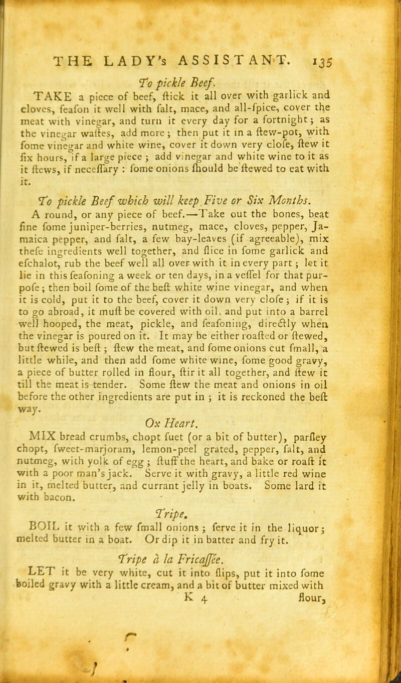 To pickle Beef. TAKE a piece of beef, fticlc it all over with garlick and cloves, feafon it well with fait, mace, and all-fpice, cover the meat with vinegar, and turn it every day for a fortnight; as the vinegar waltes, add more; then put it in a ftew-pot, with fome vinegar and white wine, cover it down very clofe, flew it fix hours,if a large piece ; add vinegar and white wine to it as it flews, if neceflary : fome onions fhould be ftewed to eat with it. To pickle Beef which will keep. Five or Six Months. A round, or any piece of beef.— Take out the bones, beat fine fome juniper-berries, nutmeg, mace, cloves, pepper, Ja- maica pepper, and fait, a few bay-leaves (if agreeable), mix thefe ingredients well together, and flice in fome garlick and efchalot, rub the beef well all over with it in every part ; let it lie in this feafoning a week or ten days, in a veffel for that pur- pofe ; then boil fome of the beft white wine vinegar, and when it is cold, put it to the beef, cover it down very clofe ; if it is to go abroad, it mull be covered with oil, and put into a barrel well hooped, the meat, pickle, and feafoning, diredlly when the vinegar is poured on it. It may be either roafted or ftewed, but ftewed is beft ; ftew the meat, and fome onions cut fmall, a little while, and then add fome white wine, fome good gravy, a piece of butter roiled in flour, ftir it all together, and ftew it till the meat is tender. Some ftew the meat and onions in oil before the other ingredients are put in ; it is reckoned the beft way. Ox Heart. MIX bread crumbs, chopt fuet (or a bit of butter), parfley chopt, fweet-marjoram, lemon-peel grated, pepper, fait, and nutmeg, with yolk, of egg ; fluff the heart, and bake or roaft it with a poor man’s jack. Serve it with gravy, a little red wine in it, melted butter, and currant jelly in boats. Some lard it with bacon. Tripe. BOIL it with a few fmall onions; ferve it in the liquor; melted butter in a boat. Or dip it in batter and fry it. Tripe a la Fricaffee. LET it be very white, cut it into flips, put it into fome boiled gravy with a little cream, and a bit of butter mixed with K 4 flour, r !