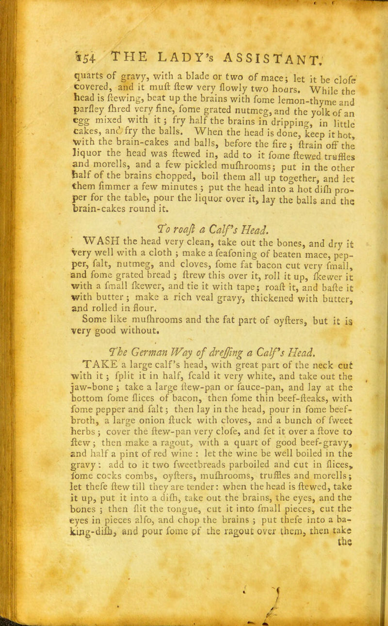 quarts of gravy, with a blade or two of mace; let it be clofe covered, and it muft ftew very flowly two hoars. While the head is dewing, beat up the brains with fome lemon-thyme and parfley (hred very fine, fome grated nutmeg, and the yolk of an egg mixed with it; fry half the brains in dripping, in little cakes, ano fry the balls. When the head is done, keep it hot With the brain-cakes and balls, before the fire; (train off the liquor the head was (tewed in, add to it fome (tewed truffles and morells, and a few pickled mufhrooms; put in the other half of the brains chopped, boil them all up together, and let them fimmer a few minutes ; put the head into a hot difli pro- per for the table, pour the liquor over it, lay the balls and the brain-cakes round it. To roafi a Calf’s Head. WASH the head very clean, take out the bones, and dry it Very well with a cloth ; make a feafoning of beaten mace, pep- per, fait, nutmeg, and cloves, fome fat bacon cut very final), and fome grated bread ; drew this over it, roll it up, (kewer it with a fmall (kewer, and tie it with tape; road it, and bade it with butter; make a rich veal gravy, thickened with butter, and rolled in flour. Some like mufhrooms and the fat part of oyfters, but it is very good without. The German Way of dr effing a Calf’s Head. TAKE a large calf’s head, with great part of the neck cut with it; fplit it in half, feald it very white, and take out the jaw-bone ; take a large (lew-pan or fauce-pan, and lay at the bottom fome dices of bacon, then fome thin beef-fteaks, with fome pepper and fait; then lay in the head, pour in fome beef- broth, a large onion (luck with cloves, and a bunch of fweet herbs ; cover the (lew-pan very clofe, and fet it over a (love to dew; then make a ragout, with a quart of good beef-gravy, and half a pint of red wine : let the wine be well boiled in the gravy: add to it two fweetbreads parboiled and cut in dices, lome cocks combs, oyfters, mufhrooms, truffles and morells; let thefe ftew till they are tender: when the head is dewed, take it up, put it into a di(h, take out the brains, the eyes, and the bones ; then flit the tongue, cut it into fmall pieces, cut the eyes in pieces alfo, and chop the brains ; put thefe into a ba- king-diih, and pour fome pf the ragout over them, then take < / P -