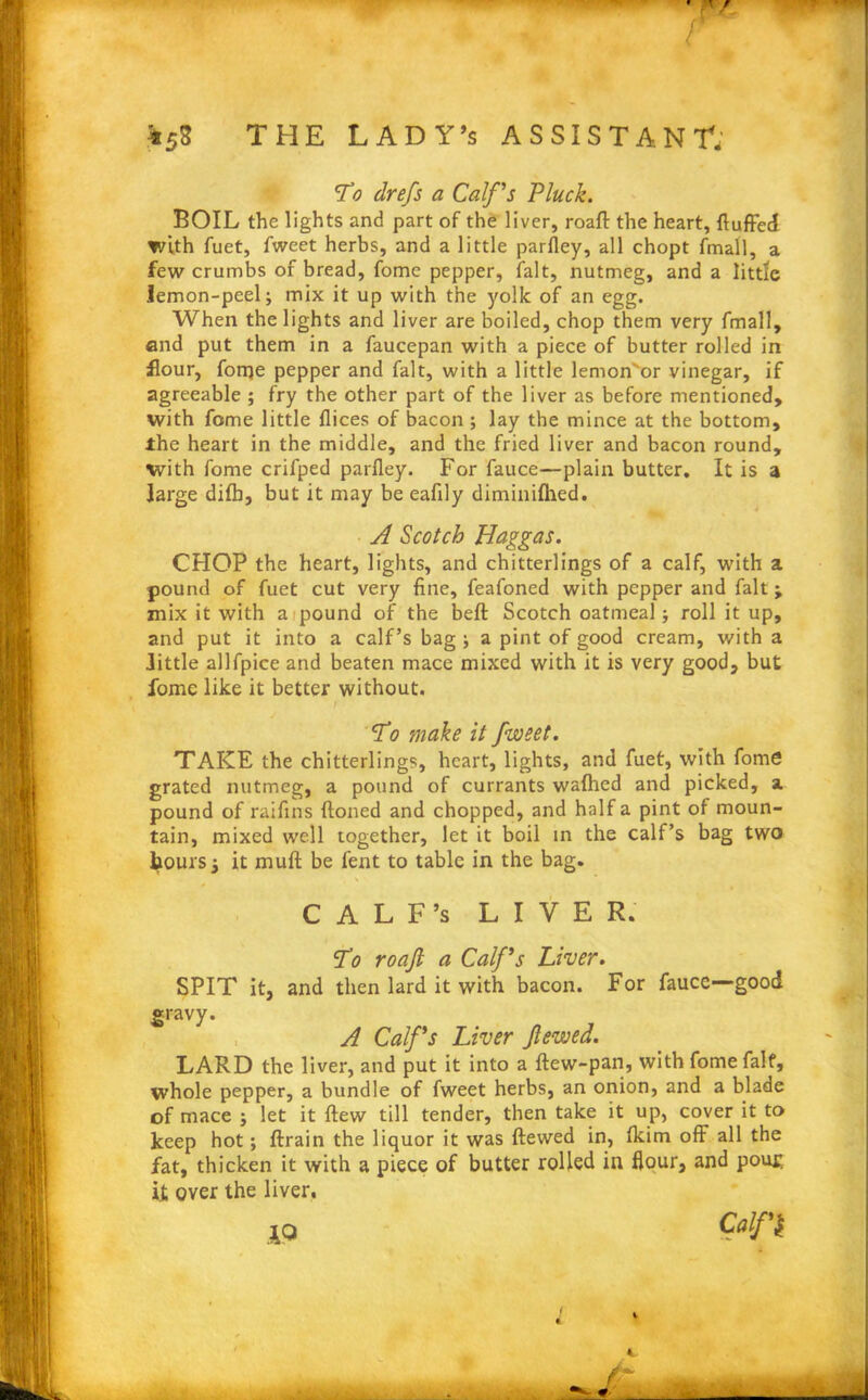 r *58 THE LADY’s ASSISTANT; To drefs a Calf's Pluck. BOIL the lights and part of the liver, roaft the heart, fluffed with fuet, fweet herbs, and a little parfley, all chopt fmall, a few crumbs of bread, fome pepper, fait, nutmeg, and a little lemon-peel; mix it up with the yolk of an egg. When the lights and liver are boiled, chop them very fmall, and put them in a faucepan with a piece of butter rolled in flour, forqe pepper and fait, with a little lemon'or vinegar, if agreeable ; fry the other part of the liver as before mentioned, with fome little flices of bacon ; lay the mince at the bottom, the heart in the middle, and the fried liver and bacon round, with fome crifped parfley. For fauce—plain butter. It is a large difh, but it may be eaflly diminifhed. A Scotch Haggas. CHOP the heart, lights, and chitterlings of a calf, with a pound of fuet cut very fine, feafoned with pepper and fait ; mix it with a pound of the beft Scotch oatmeal; roll it up, and put it into a calf’s bag ; a pint of good cream, with a little allfpice and beaten mace mixed with it is very good, but fome like it better without. / To make it fweet. TAKE the chitterlings, heart, lights, and fuet, with fome grated nutmeg, a pound of currants walhed and picked, a pound of raiflns ftoned and chopped, and half a pint of moun- tain, mixed well together, let it boil in the calf’s bag two tours; it mull be lent to table in the bag. C A L F’s LIVER. To roaft a Cafs Liver. SPIT it, and then lard it with bacon. For faucc—good gravy. A Cafs Liver ftewed. LARD the liver, and put it into a ftew-pan, with fome fait, whole pepper, a bundle of fweet herbs, an onion, and a blade of mace ; let it flew till tender, then take it up, cover it to keep hot; ftrain the liquor it was ftewed in, Ikim off all the fat, thicken it with a piece of butter rolled in flour, and pout; it over the liver. IQ 4 /