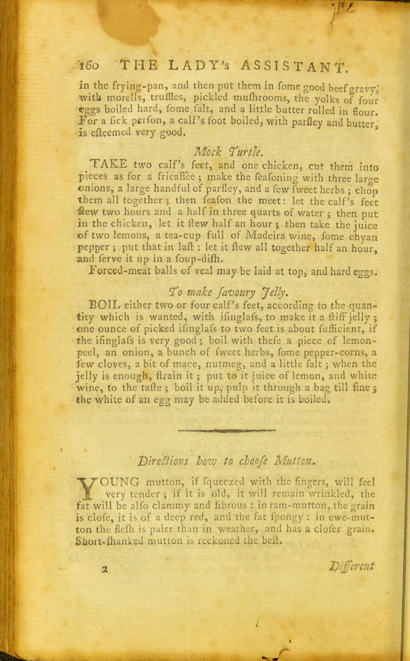 with morells, truffles, pickled muftirooms, the yolks of four eggs boiled hard, fome fait, and a little butter rolled in flour. Tor a fick perfon, a calf’s foot boiled, with parfley and butter is efteemed very good. TAKE two calf’s feet, and one chicken, cut them into pieces as for a fricaffce ; make the feafoning with three lar^e onions, a large handful of parfley, and a few fvvect herbs ; chop them all together; then feafon the meet: let the calf’s feet flew two hours and a half in three quarts of water ; then put In the chicken, let it flew half an hour; then take the juice of two lemons, a tea-cup full of Madeira wine, fome chyan pepper ; put that in laft : let it flew all together half an hour, and ferve it up in a foup-difh. forced-meat balls of veal may be laid at top, and hard eggs. BOIL either two or four calf’s feet, according to the quan- tity which is wanted, with ifinglafs, to make it a fliff jelly ; one ounce of picked ifinglafs to two feet is about fuflicient, if the ifinglafs is very good ; boil with thefe a piece of lemon- peel, an onion, a bunch of fweet herbs, fome pepper-corns, a few cloves, a bit of mace, nutmeg, and a little fait; when the jelly is enough, ftrain it ; put to it juice of lemon, and white wine, to the tafte ; boil it up, pulp it through a bag till fine $ the white of an egg may be added before it is boiled. Direflions how to choofe Mutton. rOUNG mutton, if fqueezed with the fingers, will feel very tender ; if it is old, it will remain wrinkled, the fat will be alfo clammy and fibrous : in ram-mutton, the grain is clofe, it is of a deep red, and the fat fpongy : in ewe-mut- ton the flelh is paler than in weather, and has a clofer grain. Sbort-lhanked mutton is reckoned the belt. in the frying-pan, and then put them in fome good beefgfavy' - . . L 1 . ll, . - u . . / f-l , , a a—. I - I a J a a J fa a a a „ j t , _ Mock Turtle. To make favoury Jelly. 2 Different l