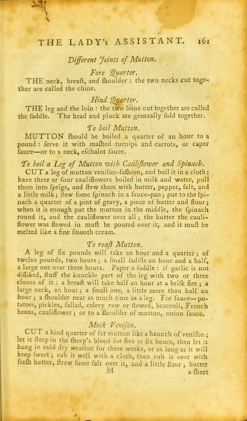 Different Joints of Mutton. Fore Quarter. THE neck, breaft, and fhoulder: the two necks cut toge- ther are called the chine. Hind Quarter. THE leg and the loin : the two loins cut together are called the faddle. The head and pluck are generally fold together. To boil Mutton. MUTTON fhould be boiled a quarter of an hour to a pound : ferve it with mafhed turnips and carrots, or caper fauce—or to a neck, efchalot lauce. To boil a Leg of Mutton with Cauliflower and Spinach. CUT a leg of mutton venifon-fafhion, and boil it in a cloth; have three or four cauliflowers boiled in milk and water, pull them into fprigs, and ftew them with butter, pepper, fait, and a little milk; ftew fome fpinach in a fauce-pan; put to the fpi- nach a quarter of a pint of gravy, a piece of butter and flour; when it is enough put the mutton in the middle, the fpinach round it, and the cauliflower over all; the butter the cauli- flower was ftewed in muft be poured over it, and it mull be melted like a fine fmooth cream. To rcafl Mutton. A leg of fix pounds will take an hour and a quarter; of twelve pounds, two hours ; a fmall faddle an hour and a half, a large one near three hours. Paper a faddle : if garlic is not difliked, fluff’ the knuckle part of the leg with two or three cloves of it : a breaft will take half an hour at a brifk fire ; a large neck, an hour; a fmall one, a little more than half an hour ; a fhoulder near as much time as a leg. For fauce— po- tatoes, pickles, fallad, celery raw or ftewed, broccoli, French beans, cauliflower; or to a fhoulder of mutton, onion fauce. Mock Venifon. CUT a hind quarter of fat mutton like a haunch of venifon; let it fteep in the fheep’s blood for five or fix hours, then let it hang in cold dry weather for three weeks, or as long as it will keep fweet; rub it well with a cloth, then rub it over with frefh butter, ftrew fome fait over it, and a little flour; butter M a fheet