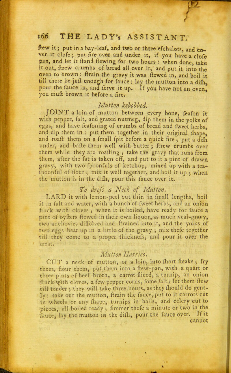F 1&6 THE LADV’s ASSISTANT. flew it; put in a bay-leaf, and two or three efchalots, and co- ver it clofe ; put fire over and under it, if you have a clofe pan, and let it ftand fiewing for two hours : when done, take it out, ftrew crumbs of bread all over it, and put it into the oven to brown : ftrain the gravy it was ftewed in, and boil it till there be juft enough for fauce : lay the mutton into a difh, pour the fauce in, and ferve it up. If you have not an oven, you muft brown it before a fire. Mutton kebobbed. JOINT a loin of mutton between every bone, feafon it with pepper, fait, and grated nutmeg, dip them in the yolks of eggs, and have feafoning of crumbs of bread and fwect herbs, and dip them in : put them together in their original fhape, and roaft them on a fmall fpit before a quick fire put a difh under, and bafte them well with butter ; ftrew crumbs over them while they are roafting ; take the gravy that runs from them, after the fat is taken off, and put to it a pint of drawn gravy, with two fpoonfuls of ketchup, mixed up with a tea- l’poonful of flour; mix it well together, and boil it up j when the mutton is in the difh, pour this fauce over it. To drefs a Neck of Mutton. LARD it with lemon-peel cut thin in fmall lengths, boil it in fait and water, with a bunch of fweet herbs, and an onion lluck with cloves ; when it is boiled, have ready for fauce a pint of oyfters ftewed in their own liquor, as much veal-gravy, two anchovies diffolved and ftrained into it, and the yolks of two eggs beaJ: up in a little of the gravy ; mix thefe together till they come to a proper thicknefs, and pour it over the meat. Mutton Harrico. CUT a neck of mutton, or a loin, into fhort fteaks; fry them, flour them, put them into a ftew-pan, with a quart or three pints of beef broth, a carrot fliced, a turnip, an onion ftuck vyith cloves, a few pepper corns, fome fait; let them ftew till tender ; they will take three hours, as they fhould do gent- ly : take out the mutton, ftrain the fauce, put to it carrots cut in wheels or any fhape, turnips in balls, and celery cut to pieces, all boiled ready ; fimmer thefe a minute or two in the fauce, lay the mutton in the difh, pour the fauce over. If it cannot