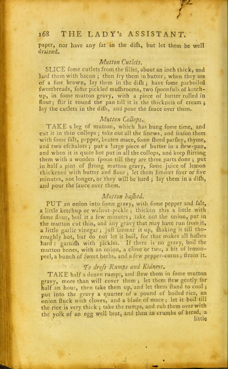 paper, nor have any fat in the difh, but let them be well drained. Mutton Cutlets. SLICE fome cutlets from the fillet, about an inch thick, and lard them with bacon ; then fry them in butter; when they are of a fine brown, lay them in the difh ; have fome parboiled fweetbreads, fofne pickled mufhrooms, two fpoonfuls of ketch- up, in fome mutton gravy, with a piece of butter rolled in flour; flir it round the pan till it is the thickneis of cream ; lay the cutlets in the difli, and pour the fauce over them. Mutton Collops. TAKE a leg of mutton, which has hung fome time, and cut it in thin collops; take out all the finews, and feafon them with fome fait, pepper, beaten mace, fome fhred parfley, thyme, and two efchalots ; put a large piece of butter in a ftew-pan, 2nd when it is quite hot putin all the collops, and keep ftirring them with a wooden fpoon till they are three parts done ; put in half a pint of ftrong mutton gravy, fome juice of lemon thickened with butter and flour; let them fimmer four or five minutes, not longer, or they will be hard ; lay them in a difh, and pour the fauce over them. Mutton bafhed. PUT an onion into fome gravy, with fome pepper and fait, a little ketchup or walnut-pickle ; thicken this a little with fome flour, boil it a few minutes; take out the onion, put in the mutton cut thin, and any gravy that may have run from it, a little garlic vinegar; jufi iimmer it up, fliaking it till tho- roughly hot, but do not let it boil, for that makes all hafhes hard ; garnifh with pickles. If there is no gravy, boil the mutton bones, with an onion, a clove or two, a bit of lemon- peel, a bunch of fvveet herbs, and a few pepper-corns; ftrain it. To drefs Rumps and Kidneys. TAKE half a dozen rumps, and flew them in fome mutton gravy, more than will cover them ; let them flew gently for half an hour, then take them up, and let them ftand to cool ; put into the gravy a quarter of a pound of boiled rice, an onion ftuck with cloves, and a blade of mace; let it boil till the rice is very thick ; take the rumps, and rub them over with the yolk of an egg well beat, and then in crumbs of bread, a / p little