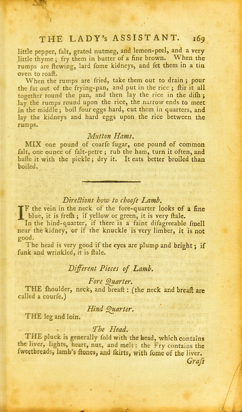 little pepper, fait, grated nutmeg, and lemon-peel, and a very little thyme ; fry them in butter of a fine brown. When the rumps are ftewing, lard fome kidneys, and fet them in a tin oven to roaft. When the rumps are fried, take them out to drain ; pour the fat out of the frying-pan, and put in the rice ; ftir it all together round the pan, and then lay the rice in the difh ; lay the rumps round upon the rice, the narrow ends to meet in the middle; boil four eggs hard, cut them in quarters, and lay the kidneys and hard eggs upon the rice between the rumps. Mutton Hams. MIX one pound of coarfe fugar, one pound of common fait, one ounce of falt-petre ; rub the ham, turn it often, and bafte it with the pickle; dry it. It eats better broiled than boiled. Direflions how to choofe Lamb. IF the vein in the neck of the fore-quarter looks of a fine blue, it is freflh ; if yellow or green, it is very ftale. In the hind-quarter, if there is a faint difagreeable fmell near the kidney, or if the knuckle is very limber, it is not good. The head is very good if the eyes are plump and bright j if funk and wrinkled, it is ftale. Different Pieces of Lamb. Fore Quarter. THE fhoulder, neck, and breaft : (the neck and breaft arc called a courfe.) * Hind Quarter. THE leg and loin. The Head. THE pluck is generally fold with the head, which contains the liver, lights, heart, nut, and melt: the Fry contains the fweetbreads, lamb’s ftones, and Ikirts, with fome of the liver. Grafs