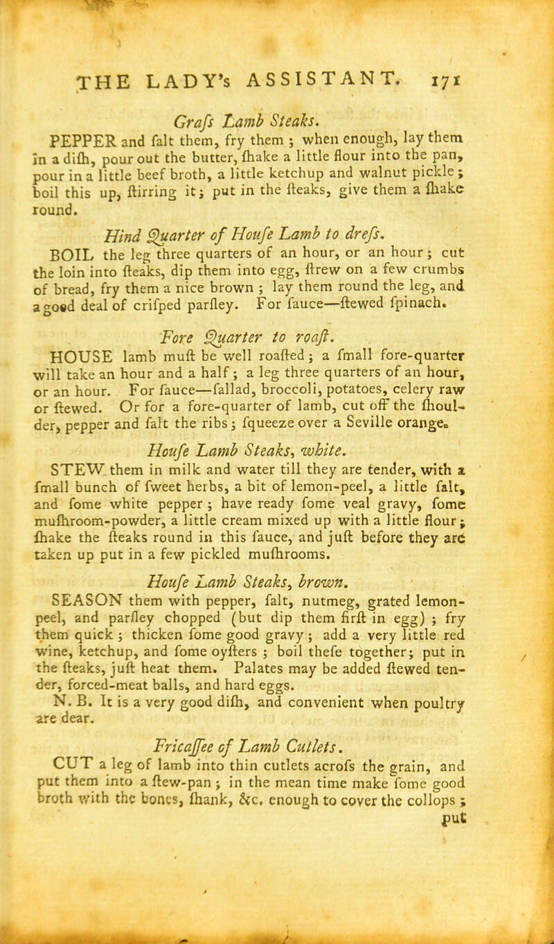 Grafs Lamb Steaks. PEPPER and fait them, fry them ; when enough, lay them, in adifh, pour out the butter, fhake a little flour into the pan, pour in a little beef broth, a little ketchup and walnut pickle; boil this up, ftirring it; put in the fteaks, give them a fhake round. Hind Quarter of Houfe Lamb to drefs. BOIL the leg three quarters of an hour, or an hour; cut the loin into fteaks, dip them into egg, ftrew on a few crumbs of bread, fry them a nice brown ; lay them round the leg, and agoed deal of crifped parfley. For fauce—ftewed fpinach. Fore Quarter to roaft. HOUSE lamb muft be well roafted ; a fmall fore-quarter will take an hour and a half; a leg three quarters of an hour, or an hour. For fauce—fallad, broccoli, potatoes, celery rawr or ftewed. Or for a fore-quarter of lamb, cut off- the fhoul- der, pepper and fait the ribs; fqueezeover a Seville orange0 Houfe Lamb Steaks, white. STEW them in milk and water till they are tender, with x fmall bunch of fweet heibs, a bit of lemon-peel, a little fait, and fome white pepper ; have ready fome veal gravy, fome mufhroom-powder, a little cream mixed up with a little flour; fhake the fteaks round in this fauce, and juft before they ard taken up put in a few pickled muflhrooms. Houfe Lamb Steaks, brown. SEASON them with pepper, fait, nutmeg, grated lemon- peel, and parfley chopped (but dip them firft in egg) ; fry them quick ; thicken fome good gravy; add a very little red wine, ketchup, and fome oyfters ; boil thefe together; put in the fteaks, juft heat them. Palates may be added ftewed ten- der, forced-meat balls, and hard eggs. N. B. It is a very good difh, and convenient when poultry are dear. Fricajfee of Lamb Cutlets. CUT a leg of lamb into thin cutlets acrofs the grain, and put them into a ftew-pan ; in the mean time make fome good broth with the bones, fhank, &c, enough to cover the collops ; put