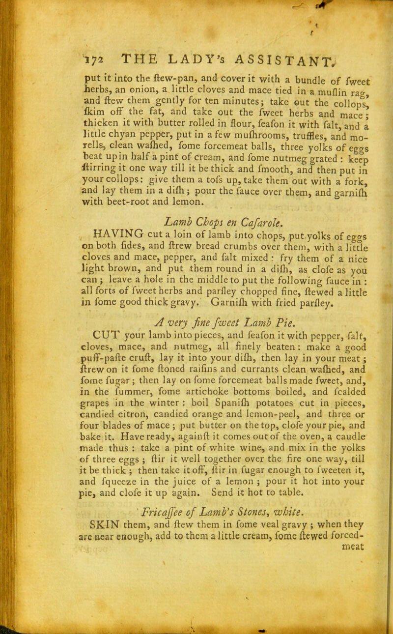 t 172 THE LADY’s ASSISTANT, put it into the ftew-pan, and cover it with a bundle of fweet herbs, an onion, a little cloves and mace tied in a muflin rag and ftew them gently for ten minutes; take out the collops* fkim off the fat, and take out the fweet herbs and mace - thicken it with butter rolled in flour, feafon it with fait, and a little chyan pepper, put in a few muftirooms, truffles, and mo- rells, clean wafhed, fome forcemeat balls, three yolks of eggs beat up in half a pint of cream, and fome nutmeg grated : keep ftirring it one way till it be thick and fmooth, and then put in your collops: give them a tofs up, take them out with a fork, and lay them in a difh; pour the fauce over them, and garnifh with beet-root and lemon. Lamb Chops en Cafarole. HAVING cut a loin of lamb into chops, put yolks of eggs on both fides, and ftrew bread crumbs over them, with a little cloves and mace, pepper, and fait mixed : fry them of a nice light brown, and put them round in a difh, as clofe as you can ; leave a hole in the middle to put the following fauce in : all forts of fweet herbs and parfley chopped fine, ftewed a little in fome good thick gravy. Garnifh with fried parfley. A very fine fiiveet Lamb Pie. CUT your lamb into pieces, and feafon it with pepper, fait, cloves, mace, and nutmeg, all finely beaten : make a good puff-pafte cruft, lay it into your difh, then lay in your meat; ftrew on it fome ftoned raifins and currants clean wafhed, and fome fugar; then lay on fome forcemeat balls made fweet, and, in the fummer, fome artichoke bottoms boiled, and fcalded grapes in the winter : boil Spanifh potatoes cut in pieces, candied citron, candied orange and lemon-peel, and three or four blades of mace; put butter on the top, clofe your pie, and bake it. Have ready, againft it comes out of the oven, a caudle made thus : take a pint of white wine, and mix in the yolks of three eggs ; ftir it well together over the fire one way, till it be thick ; then take it off, ftir in fugar enough to fweeten it, and fqueeze in the juice of a lemon ; pour it hot into your pie, and clofe it up again. Send it hot to table. Fricafj'ee of Lamb's Stones, white. SKIN them, and ftew them in fome veal gravy ; when they are near enough, add to them a little cream, fome ftewed forced- meat