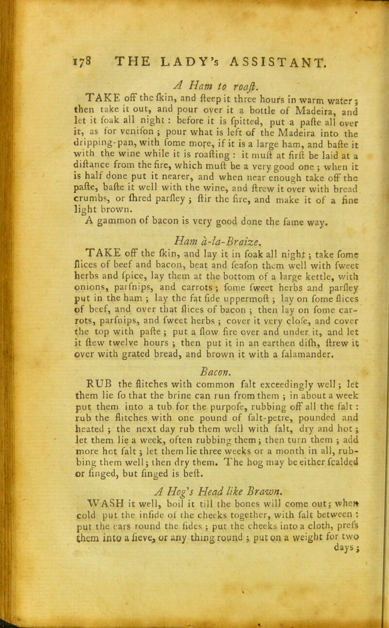 A Ham to roaft. TAKE off the (kin, and fteep it three hours in warm water ; then take it out, and pour over it a bottle of Madeira, and let it foak ail night : before it is fpitted, put a pafte all over it, as for venifon ; pour what is left of the Madeira into the dripping-pan, with fome mope, if it is a large ham, and bafte it with the wine while it is roafting : it muft at firft be laid at a diftance from the fire, which muft be a very good one ; when it is half done put it nearer, and when near enough take off the pafte, bafte it well with the wine, and ftrew it over with bread crumbs, or ftired parfley ; ftir the fire, and make it of a fine light brown. A gammon of bacon is very good done the fame way. Ham a-la-Braize. TAKE off the (kin, and lay it in foak all night; take fome Dices of beef and bacon, beat and feafon them well with fweet herbs and fpice, lay them at the bottom of a large kettle, with onions, parfnips, and carrots ; fome fweet herbs and parfley put in the ham ; lay the fat fide uppermoft ; lay on fome dices of beef, and over that dices of bacon ; then lay on fome car- rots, parfnips, and Iweet herbs ; cover it very clofe, and cover the top with pafte ; put a flow fire over and under it, and let it ftew twelve hours ; then put it in an earthen dilh, ftrew it over with grated bread, and brown it with a falamander. Bacon. RUB the flitches with common fait exceedingly well; let them lie fo that the brine can run from them ; in about a week put them into a tub for the purpofe, rubbing off all the fait : rub the flitches with one pound of falt-petre, pounded and heated ; the next day rub them well with fait, dry and hot; let them lie a week, often rubbing them; then turn them ; add more hot fait ; let them lie three weeks or a month in all, rub- bing them well; then dry them. The hog may be either fealded or finged, but finged is beft. A Hog's Head like Brawn. WASH it well, boil it till the bones will come out; whe» cold put the inlide ot the cheeks together, with fait between : put the cars round the fidcs ; put the checks into a cloth, prefs them into a iieve, or any thing round ; put on a weight for two days ;