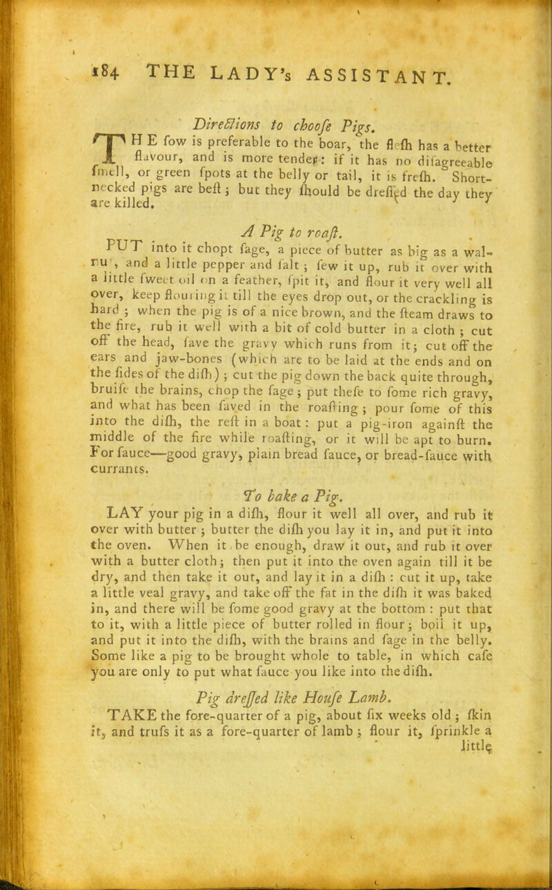 Directions to choofe Pigs. TH E fow is preferable to the boar, the flffh has a better flavour, and is more tender : if it has no difagreeable fmel 1, or green fpots at the belly or tail, it is frefh. ° Short- rn cked pigs are bell 5 but they fhould be dreffcd the day they are killed. ' J 1 A Pig to roafi. FUT into it chopt fage, a piece of butter as big as a wal- ru> and a 1'ttle pepper and fait ; few it up, rub it over with a little fweet oil on a feather, fpit it, and flour it very well all over, keep flouring it till the eyes drop out, or the crackling is hard ; when the pig is of a nice brown, and the fleam draws to the flre, rub it well with a bit of cold butter in a cloth ; cut oft the head, fave the gravy which runs from it; cut off the ears and jaw-bones (which are to be laid at the ends and on the fides of the difh) ; cut the pig down the back quite through, bruift the brains, chop the fage; put thefe to fome rich gravy, and what has been faved in the roafting ; pour fome of this into the difh, the reft in a boat : put a pig-iron againft the middle of the fire while roafting, or it will be apt to burn. Forfauce—good gravy, plain bread fauce, or bread-fauce with currants. % • i L’o bake a Pig. LAY your pig in a difh, flour it well all over, and rub it over with butter ; butter the difh you lay it in, and put it into the oven. When it, be enough, draw it out, and rub it over with a butter cloth; then put it into the oven again till it be dry, and then take it out, and lay it in a difh : cut it up, take a little veal gravy, and takeoff the fat in the difh it was baked in, and there will be fome good gravy at the bottom : put that to it, with a little piece of butter rolled in flour; boii it up, and put it into the difh, with the brains and fage in the belly. Some like a pig to be brought whole to table, in which cafe you are only to put what fauce you like into the difh. Pig drejjed. like Houfe Lamb. TAKE the fore-quarter of a pig, about fix weeks old ; fkin it, and trufs it as a fore-quarter of lamb ; flour it, fprinkle a Jittl$