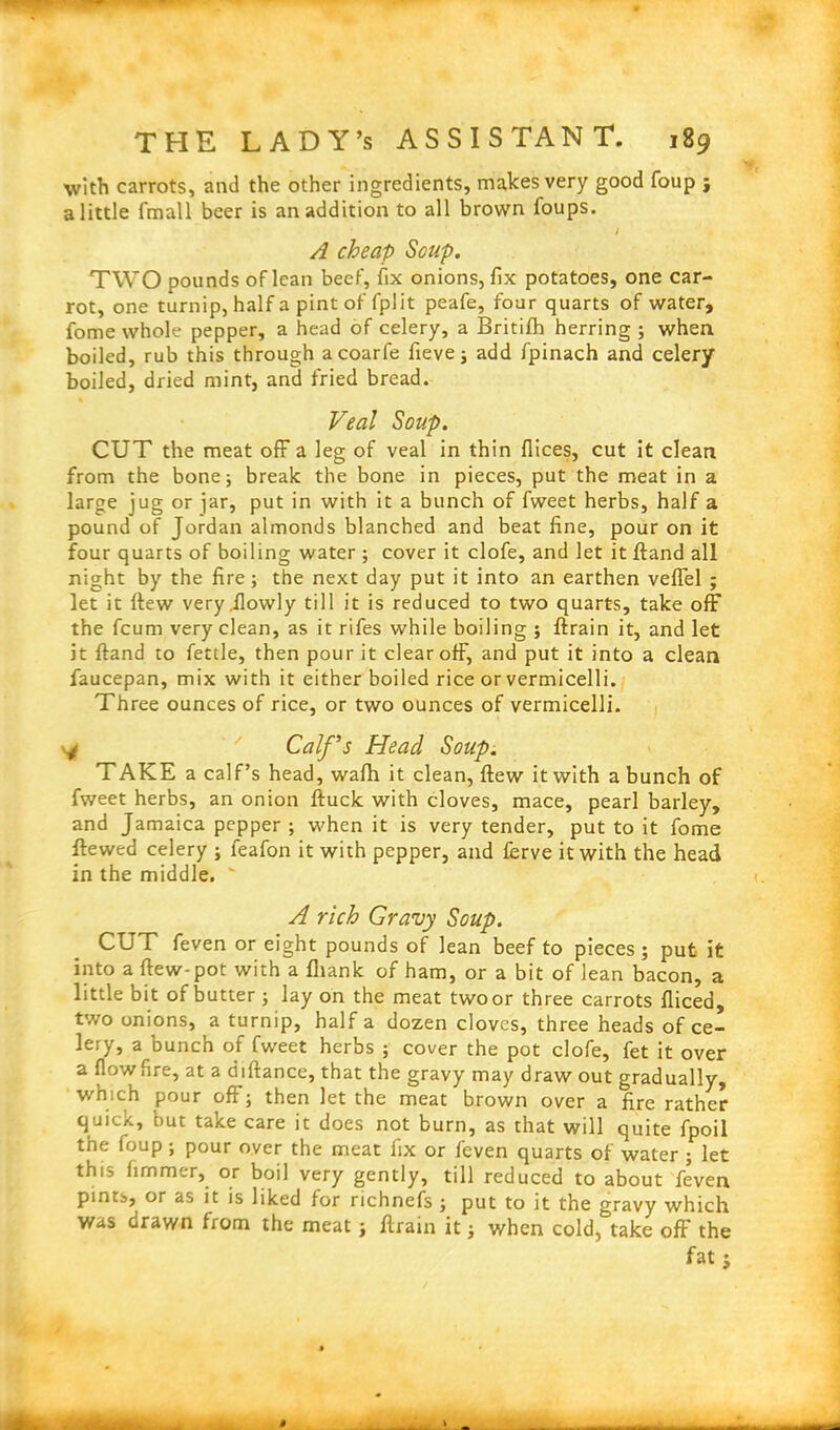 with carrots, and the other ingredients, makes very good foup j a little fmall beer is an addition to all brown foups. / A cheap Soup. TWO pounds of lean beef, fix onions, fix potatoes, one car- rot, one turnip, half a pint of fplit peafe, four quarts of water, fome whole pepper, a head of celery, a Britifh herring ; when boiled, rub this through acoarfe fieve; add fpinach and celery boiled, dried mint, and fried bread. Veal Soup. CUT the meat off a leg of veal in thin flices, cut it clean from the bone; break the bone in pieces, put the meat in a large jug or jar, put in with it a bunch of fweet herbs, half a pound of Jordan almonds blanched and beat fine, pour on it four quarts of boiling water ; cover it clofe, and let it ftand all night by the fire ; the next day put it into an earthen veffel ; let it flew very.ilowly till it is reduced to two quarts, take off the fcum very clean, as it rifes while boiling ; ftrain it, and let it ftand to fettle, then pour it clear off, and put it into a clean faucepan, mix with it either boiled rice or vermicelli. Three ounces of rice, or two ounces of vermicelli. y Calf’s Head Soup. TAKE a calf’s head, wafh it clean, ftew it with a bunch of fweet herbs, an onion ftuck with cloves, mace, pearl barley, and Jamaica pepper ; when it is very tender, put to it fome ftewed celery ; feafon it with pepper, and ferve it with the head in the middle.  A rich Gravy Soup. CUT feven or eight pounds of lean beef to pieces; put it into a ftew-pot with a fhank of ham, or a bit of lean bacon, a little bit of butter ; lay on the meat two or three carrots fliced, two onions, a turnip, half a dozen cloves, three heads of ce- lery, a bunch of fweet herbs ; cover the pot clofe, fet it over a flowfire, at a diftance, that the gravy may draw out gradually, which pour off; then let the meat brown over a fire rather quick, but take care it does not burn, as that will quite fpoil the foup; pour over the meat fix or feven quarts of water ; let this hmmer, or boil very gently, till reduced to about feven pints, or as it is liked for richnefs ; put to it the gravy which was drawn from the meat; ftrain it; when cold, take off the fat j