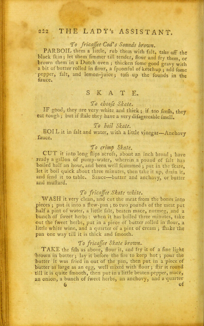 # 4 To fricajfee Cod's Sounds brown. PARBOIL them a little, rub them with fait, take off the black fkin; let them fimmer till tender, flour and fry them or brown them in a Dutch oven ; thicken fome good gravy with a bit of butter rolled in flour, a fpoonful of ketchup ; add fome pepper, fait, and lemon-juice; tofs up the founds in the fauce. SKATE. • l 'To choofe Skate. IF good, they are very white and thick; if too frefh, they eat tough; but if flale they have a very difagreeablefmell. To boil Skate. BOI L it in fait and water, with a little vinegar—Anchovy fauce. To crimp Skate. CUT it into long flips acrofs, about an inch broad ; have ready a gallon of pump-water, wherein a pound of fait has boiled half an hour, and been well feummed ; put in the fkate, let it boil quick about three minutes, then take it up, drain it, and fend it to table. Sauce—butter and anchovy, or butter and muftard. To fricajfee Skate white. WASH it very clean, and cut the meat from the bones into pieces ; put it into a flew-pan ; to two pounds of the meat put half a pint of water, a little fait, beaten mace, nutmeg, and a bunch of fweet herbs : when it has boiled three minutes, take out the fweet herbs, put in a piece of butter rolled in flour, a little white wine, and a quarter of a pint of cream ; (hake the pan bne way till it is thick and fmooth. To fricajfee Skate brown. TAKE the fifh as above, flour it, and fry it of a fine light brown in butter; lay it before the fire to keep hot ; pour the butter it was fried in out of the pan, then put in a piece of butter as large as an egg, well mixed with flour; ftir it round till it is quite fmooth, then put in a little beaten pepper, mace, an onion, a bunch of fweet herbs, an anchovy, and a quarter 6 of