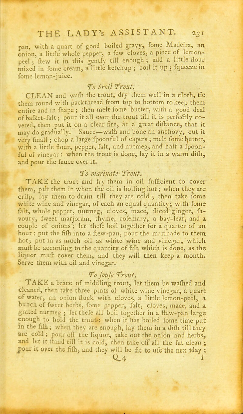 pan, with a quart of good boiled gravy, fome Madeira, an onion, a little whole pepper, a tew cloves, a piece of lemon- peel ; (lew it in this gently till enough ; add a little flour mixed in fome cream, a little ketchup ; boil it up ; fqueeze in fome lemon-juice. T0 broil Trout. CLEAN and wafh the trout, dry them well in a cloth, tie them round with packthread from top to bottom to keep them entire and in fhape ; then melt fome butter, with a good deal of bafket-falt; pour it all over the trout till it is perfectly co- vered, then put it on a clear fire, at a great diftance, that it may do gradually. Sauce—walh and bone an anchovy, cut it very fmall; chop a large fpoonful of capers ; melt fome butter, with a little flour, pepper, fait, and nutmeg, and half a Ipoon- ful of vinegar: when the trout is done, lay it in a warm difh, and pour the fauce over it. T0 marinate Trout. TAKE the trout and fry them in oil fuflicient to cover them, put them in when the oil is boiling hot; when they are crifp, lay them to drain till they are cold ; then take fome white wine and vinegar, of each an equal quantity; with fome fait, whole pepper, nutmeg, cloves, mace, fliced ginger, fa- voury, fweet marjoram, thyme, rofemary, a bay-leaf, and a couple of onions ; let thefe boil together for a quarter of an hour: put the filh into a ftew-pan, pour the marinade to them hot; put in as much oil as white wine and vinegar, which muft be according to the quantity of filh which is done, as the liquor muft cover them, and they will then keep a month. Serve them with oil and vinegar. To foufe Trout. TAKE a brace of middling trout, let them be wafhed and cleaned, then take three pints of white wine vinegar, a quart of water, an onion ftuck with cloves, a little lemon-peel, a bunch of lweet herbs, fome pepper, fait, cloves, mace, and a grated nutmeg ; let thefe all boil together in a ftew-pan large enough to hold the trout*: when it has boiled fome time put in tiie filh; when they are enough, lay them in a difh till they are cold ; pour off the liquor, take out the onion and herbs, and let it ftand till it is cold, then take off all the fat clean ; jiour it over the filh, and they will be fit to ufe the ne?r iday ; <44 ' i