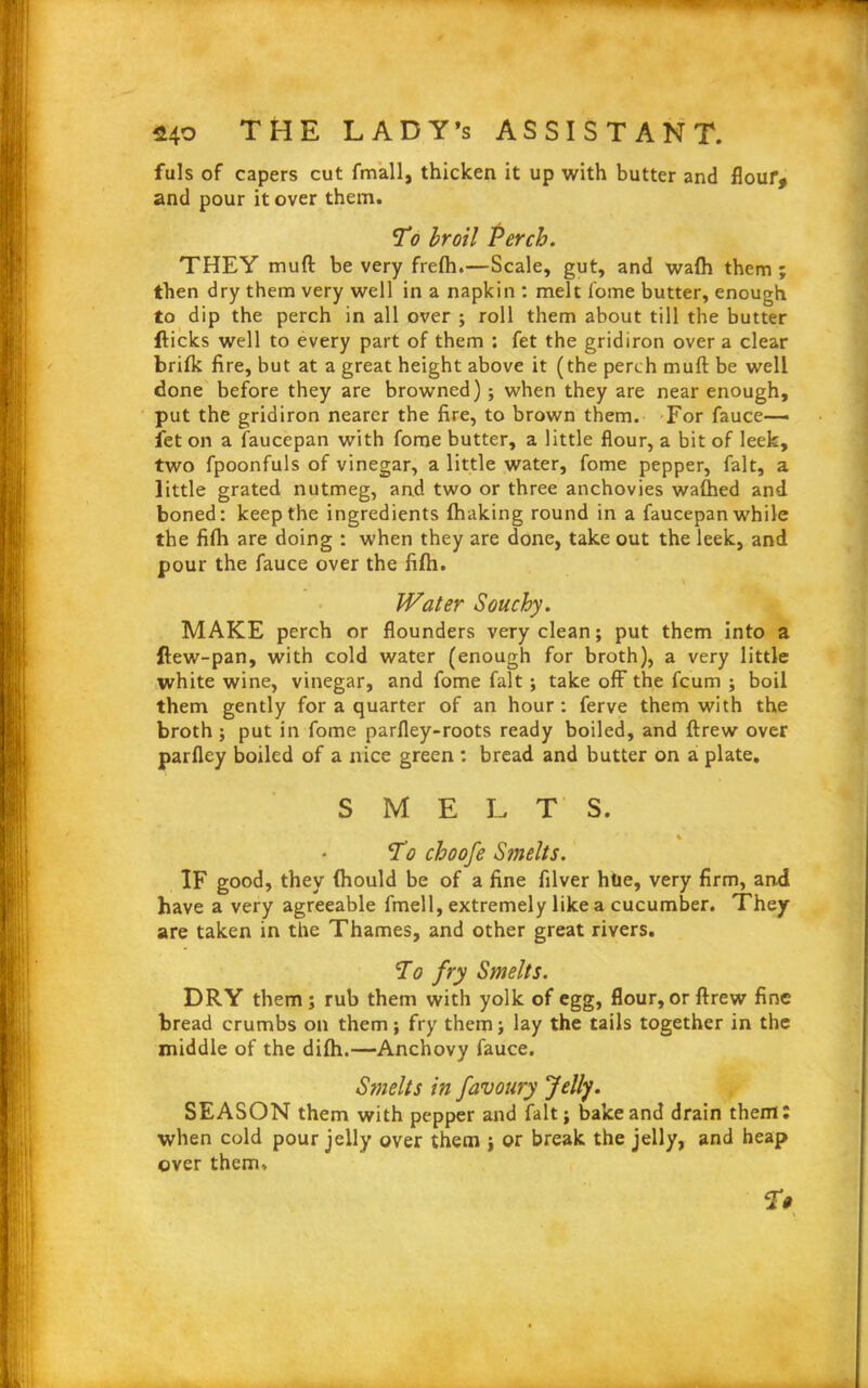 fuls of capers cut fmall, thicken it up with butter and flour, and pour it over them. To broil Perch. THEY muft be very frefh.—Scale, gut, and wafh them ; then dry them very well in a napkin : melt fome butter, enough to dip the perch in all over ; roll them about till the butter flicks well to every part of them ; fet the gridiron over a clear brifk fire, but at a great height above it (the perch muft be well done before they are browned); when they are near enough, put the gridiron nearer the fire, to brown them. For fauce— let on a faucepan with fome butter, a little flour, a bit of leek, two fpoonfuls of vinegar, a little water, fome pepper, fait, a little grated nutmeg, and two or three anchovies waftied and boned: keep the ingredients fhaking round in a faucepan while the fifti are doing : when they are done, take out the leek, and pour the fauce over the fifti. Water Souchy. MAKE perch or flounders very clean; put them into a flew-pan, with cold water (enough for broth), a very little white wine, vinegar, and fome fait ; take off the fcum ; boil them gently for a quarter of an hour : ferve them with the broth ; put in fome parfley-roots ready boiled, and ftrew over parfley boiled of a nice green : bread and butter on a plate. SMELTS. To choofe Smelts. IF good, they (hould be of a fine filver htie, very firm, and have a very agreeable fmell, extremely like a cucumber. They are taken in the Thames, and other great rivers. To fry Smelts. DRY them ; rub them with yolk of egg, flour, or ftrew fine bread crumbs on them; fry them; lay the tails together in the middle of the difh.—Anchovy fauce. Smelts in favoury Jelly. SEASON them with pepper and fait; bake and drain them; when cold pour jelly over them ; or break the jelly, and heap over them* Tt