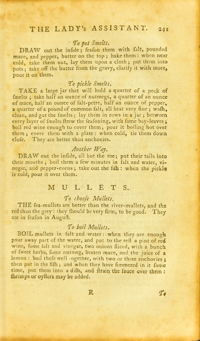 T0 pot Smelts. DRAW out the infide; feafon them with fait, pounded mace* and pepper, butter on the top ; bake them : when near cold, take them out, lay them upon a cloth; put them into pots ; take off the butter from the gravy, clarify it with more, pour it on them. To pickle Smelts. TAKE a large jar that will hold a quarter of a peeje of fmelts ; take half an ounce of nutmegs, a quarter of an ounce of mace, half an ounce of falt-petre, half an ounce of pepper, 2 quarter of a pound of common fait, all beat very fine; wafh, clean, and gut the fmelts ; lay them in rows in a jar ; between every layer of fmelts ftrew the feafoning, with fome bay-leaves ; boil red wine enough to cover them; pour it boiling hot over them ; cover them with a plate : when cold, tie them down clofe. They are better than anchovies. Another Way. DRAW out the infide, all but the roe; put their tails into their mouths ; boil them a few minutes in fait and water, vi- negar, and pepper-corns ; take out the fifh : when the pickl® is cold, pour it over them. MULLETS.. To choofe Mullets. THE fea-mullets are better than the river-mullets, and the red than the grey : they fliould be very firm, to be good. They are in feafon in Auguft. To boil Mullets. BOIL mullets in fait and water: when they are enough pour away part of the water, and put to the reft a pint of red wine, fome fait and vinegar, two onions fliced, with a bunch of fweet herbs, fome nutmeg, beaten mace, and the juice of a lemon : boil thefewell ogether, with two or three anchovies 5 then put in the fifh ; and when they have fimmered in it fome time, put them into a dilh, and ftrain the fauce over them : fhrimps or oyfters may be added.