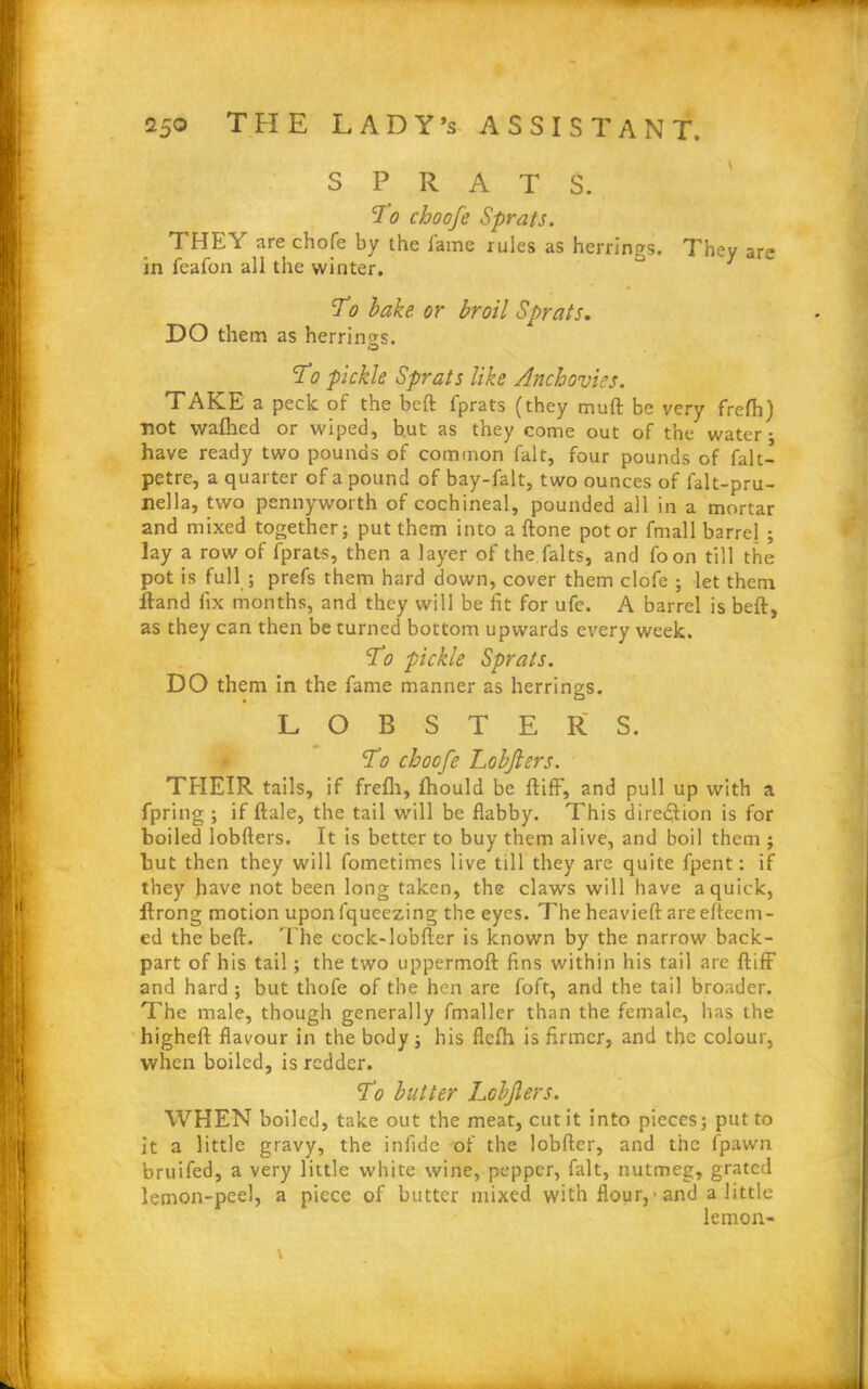 SPRATS. SLo choofe Sprats. THEY are chofe by the lame rules as herrings. They are in feafon all the winter. To bake, or broil Sprats. DO them as herrino-s. O To pickle Sprats like Anchovies. TAKE a peck of the beft fprats (they muft be very frefh) ■not wafhed or wiped, but as they come out of the water- have ready two pounds of common fait, four pounds of fait- petre, a quarter of a pound of bay-falt, two ounces of falt-pru- nella, two pennyworth of cochineal, pounded all in a mortar and mixed together; put them into a ftone pot or fmall barrel ; lay a row of fprats, then a layer of the falts, and foon till the pot is full ; prefs them hard down, cover them clofe ; let them ftand fix months, and they will be fit for ufe. A barrel is beft, as they can then be turned bottom upwards every week. To pickle Sprats. DO them in the fame manner as herrings. LOBSTERS. To choofe Lobjlers. THEIR tails, if frefh, fhould be ftiff, and pull up with a fpring ; if ftale, the tail will be flabby. This direction is for boiled lobfters. It is better to buy them alive, and boil them ; but then they will fometimes live till they are quite fpent: if they have not been long taken, the claws will have a quick, ftrong motion uponfqueezing the eyes. The heavieft are efteem- ed the beft. The cock-lobfter is known by the narrow back- part of his tail; the two uppermoft fins within his tail are ftiff and hard ; but thofe of the hen are foft, and the tail broader. The male, though generally fmaller than the female, has the higheft flavour in the body; his flefh is firmer, and the colour, when boiled, is redder. To butter Lobjlers. WHEN boiled, take out the meat, cut it into pieces; put to it a little gravy, the infide of the lobfter, and the fpawn bruifed, a very little white wine, pepper, fait, nutmeg, grated lemon-peel, a piece of butter mixed with flour,• and a little lemon-