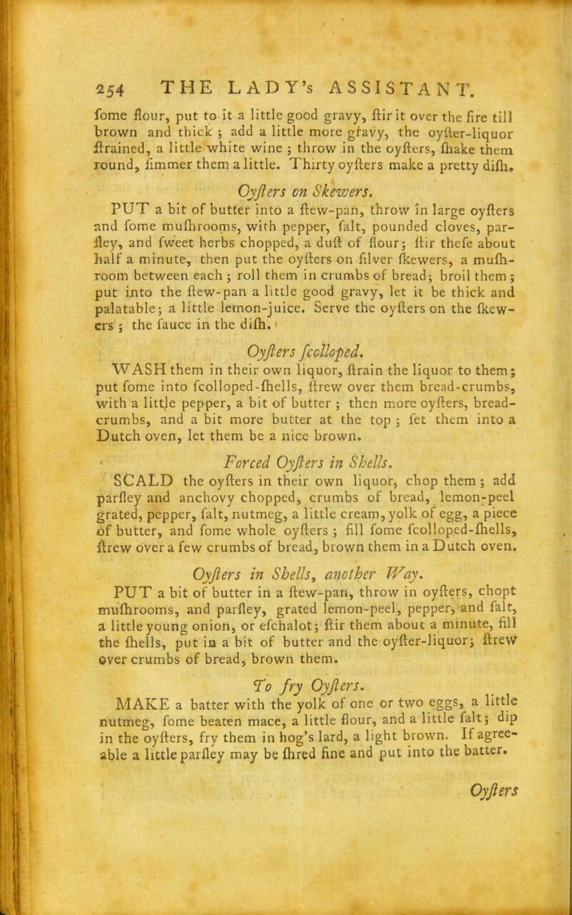 fome flour, put to it a little good gravy, ftir it over the fire till brown and thick ; add a little more gfavy, the oyfter-liquor drained, a little white wine ; throw in the oyfters, {hake them round, fimmer them a little. Thirty oyfters make a pretty difli. Oyjiers on Skewers. PUT a bit of butter into a ftew-pan, throw in large oyfters and fome muftnooms, with pepper, fait, pounded cloves, par- fley, and fweet herbs chopped, a duft of flour; ftir thefe about half a minute, then put the oyfters on filver fkewers, a mufh- room between each ; roll them in crumbs of bread; broil them ; put into the ftew-pan a little good gravy, let it be thick and palatable; a little lemon-juice. Serve the oyfters on the {kew- crs ; the fauce in the difh. ■ Oyfters fcclloped. WASH them in their own liquor, ftrain the liquor to them; put fome into fcolloped-{hells, ftrew over them bread-crumbs, with a littje pepper, a bit of butter ; then more oyfters, bread- crumbs, and a bit more butter at the top ; let them into a Dutch oven, let them be a nice brown. • Forced Oyfters in Shells. SCALD the oyfters in their own liquor, chop them ; add parfley and anchovy chopped, crumbs of bread, lemon-peel grated, pepper, fait, nutmeg, a little cream, yolk of egg, a piece of butter, and fome whole oyfters ; fill fome fcolloped-fliells, ftrew over a few crumbs of bread, brown them in a Dutch oven. Oyfters in Shells, another Way. PUT a bit of butter in a ftew-pan, throw in oyfters, chopt mufhrooms, and parfley, grated lemon-peel, pepper, and fait, a littleyoung onion, or efchalot; ftir them about a minute, fill the {hells, put in a bit of butter and the oyfter-liquor; ftrew over crumbs of bread, brown them. T<? fry Oyfters. MAKE a batter with the yolk of one or two eggs, a little nutmeg, fome beaten mace, a little flour, and a little fait; dip in the oyfters, fry them in hog’s lard, a light brown. If agree- able a little parfley may be flrred fine and put into the batter. Oyfters