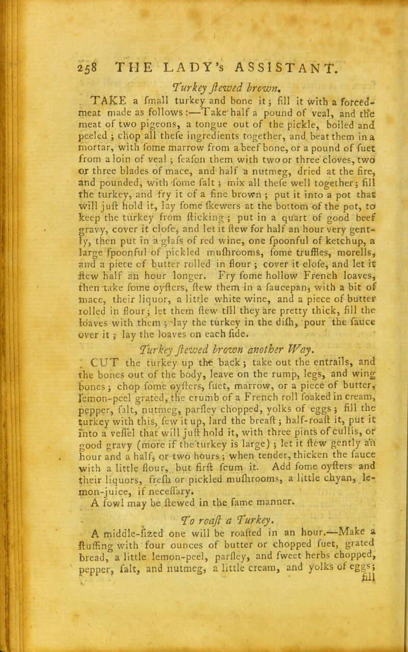 Turkey Jlewed brown, TAKE a fmall turkey and bone it; fill it with a forced- meat made as follows:—Take'half a pound of veal, and th‘e meat of two pigeons, a tongue out of the pickle, boiled and peeled ; chop all thefe ingredients together, and beat them in a mortar, with fotne marrow from a beef bone, or a pound of fuet from a loin of veal ; feafon them with two or three cloves, two or three blades of mace, and half a nutmeg, dried at the fire, and pounded, with fome fait ; mix all thefe well together; fill the turkey, and fry it of a fine brown ; put it into a pot that will juft hold it, lay fome fkewers at the bottom of the pot, to keep the turkey from fticking ; put in a quart of good beef gravy, cover it clofe, and let it flew for half an hour very gent- ly, then put in a glafs of red wine, one fpoonful of ketchup, a large fpoonful of pickled mufhrooms, fome truffles, morells, and a piece of butter rolled in flour ; cover it clofe, and let it itew half an hour longer. Fry fome hollow French loaves, then take fotne oyfters, ftew them in a faucepan, with a bit of macc, their liquor, a little white wine, and a piece of butter rolled in flour; let them ftew till they are pretty thick, fill the loaves with them ; day the turkey in the difh, pour the fauce over it ;• lay the loaves on each fide. Turkey Jlewed brown another Way. CUT the turkey up the back; take out the entrails, and the bones out of the body, leave on the rump, legs, and wing bones; chop fome oyfters, fact, marrow, or a piece of butter, Jem on-peel grated, the crumb of a French roll foaked in cream, pepper, fait, nutmeg, parfley chopped, yolks of eggs; fill the turkey with this, few it up, lard the bread:; half-roaft it, put it into a veflel that will juft hold it, with three pints of cullis, or good gravy (more if the'turkey is large) ; let it ftew gently ah hour and a half, or two hours; when tender, thicken the fauce with a little flour, but firft feum it. Add fome oyfters and their liquors, frefii or pickled mufhrooms, a little chyan, le- mon-juice, if neceflary* A fowl may be ftewed in the fame manner. To roajl a Turkey. A middle-fized one will be roafted in an hour.-—Make a fluffing with four ounces of butter or chopped fuet, grated bread, a little lemon-peel, parfley, and iweet herbs chopped, ' pepper, fait, and nutmeg, a little cream, and yolks of eggs; £11