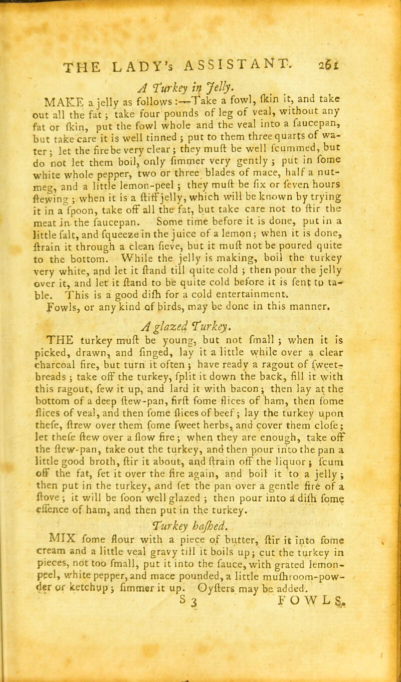 A 'Turkey in Jelly. MAKE a jelly as follows1 alee a fowl, (kin it, and take out all the fat ; take four pounds of leg of veal, without any fat or (kin, put the fowl whole and the veal into a faucepan, but take care it is well tinned ; put to them three quarts of wa- ter ; let the fire be very clear; they mud be well feummed, but do not let them boil, only fimmer very gently ; put in fome white whole pepper, two or three blades of mace, half a nut- meg, and a little lemon-peel ; they muft be fix or feven hours fteyving ; when it is a ftiff jelly, which will be known by trying it in a fpoon, take off all the fat, but take care not to ftir the meat in the faucepan. Some time before it is done, put in a little fait, and fqueeze in the juice of a lemon ; when it is done, ftrain it through a clean fieve, but it muff not be poured quite to the bottom. While the jelly is making, boil the turkey very white, and let it (land till quite cold ; then pour the jelly over it, and let it (land to bh quite cold before it is fenf to ta- ble. This is a good di(h for a cold entertainment. Fowls, or any kind of birds, may be done in this manner. A glazed Turkey. THE turkey muft be young, but not fmall ; when it is picked, drawn, and finged, lay it a little while over a clear charcoal fire, but turn it often ; have ready a ragout of fweet-r breads ; take off the turkey, fplit it down the back, fill it with this ragout, few it up, and lard it with bacon; then lay at the bottom of a deep ftew-pan, firft fome flices of ham, then fome dices of veal, and then fome dices of beef; lay the turkey upon thefe, drew over them fome fweet herbs, and cover them clofe; let thefe (lew over a dow fire; when they are enough, take off the ftew-pan, takeout the turkey, and then pour into the pan a little good broth, ftir it about, and ftrain off the liquor ; ficuni off the fat, fet it over the fire again, and boil it to a jelly ; then put in the turkey, and fet the pan over a gentle fire of a (love; it will be foon well glazed ; then pour into d dilh fome thence of ham, and then put in the turkey. Turkey hajhed. MIX fome flour with a piece of butter, ftir it into fome cream and a little veal gravy till it boils up; cut the turkey in pieces, not too fmall, put it into the fauce,with grated lemon- peel, white pepper, and mace pounded, a little mu(htoom-pow- der or ketchup; fimmer it up. Oyfters may be added. S3 FOWL