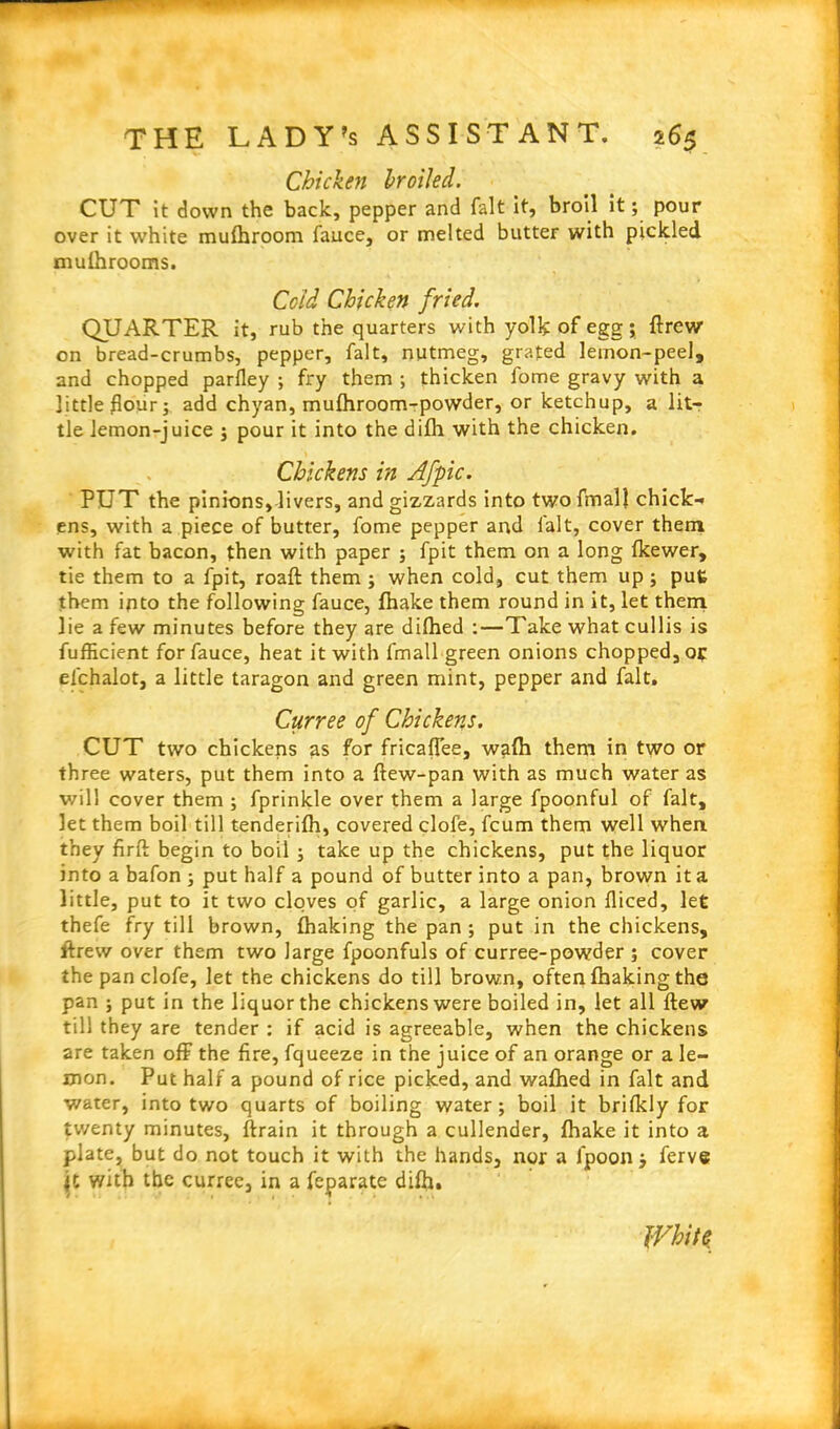 Chicken broiled. CUT it down the back, pepper and fait it, broil it; pour over it white mufhroom fauce, or melted butter with pickled mufhrooms. Co id Chicken fried. QUARTER it, rub the quarters with yolk of egg ; ftrew on bread-crumbs, pepper, fait, nutmeg, grated lemon-peel, and chopped parfley ; fry them ; thicken fome gravy with a little flour; add chyan, mufhroom-powder, or ketchup, a lit- tle lemon-juice ; pour it into the difh with the chicken. Chickens in Afpic. PUT the pinions, livers, and gizzards into twofmall chick-* ens, with a piece of butter, fome pepper and fait, cover them with fat bacon, then with paper ; fpit them on a long fkewer, tie them to a fpit, roaft them; when cold, cut them up ; put them into the following fauce, fhake them round in it, let them lie a few minutes before they are difhed :—Take what cullis is fufficient for fauce, heat it with fmall green onions chopped, or el'chalot, a little taragon and green mint, pepper and fait, Curree of Chickens. CUT two chickens as for fricaflee, wafh them in two or three waters, put them into a ftew-pan with as much water as will cover them ; fprinkle over them a large fpoonful of fait, let them boil till tenderifh, covered clofe, fcum them well when they firfb begin to boil ; take up the chickens, put the liquor into a bafon ; put half a pound of butter into a pan, brown it a little, put to it two cloves of garlic, a large onion fliced, let thefe fry till brown, fhaking the pan; put in the chickens, lbrew over them two large fpoonfuls of curree-powder ; cover the pan clofe, let the chickens do till brown, often fhaking the pan ; put in the liquor the chickens were boiled in, let all flew till they are tender : if acid is agreeable, when the chickens are taken off the fire, fqueeze in the juice of an orange or a le- mon. Put half a pound of rice picked, and wafhed in fait and water, into two quarts of boiling water; boil it brifkly for twenty minutes, ftrain it through a cullender, fhake it into a plate, but do not touch it with the hands, nor a ipoon; ferve with the curree, in a feparate difh. White