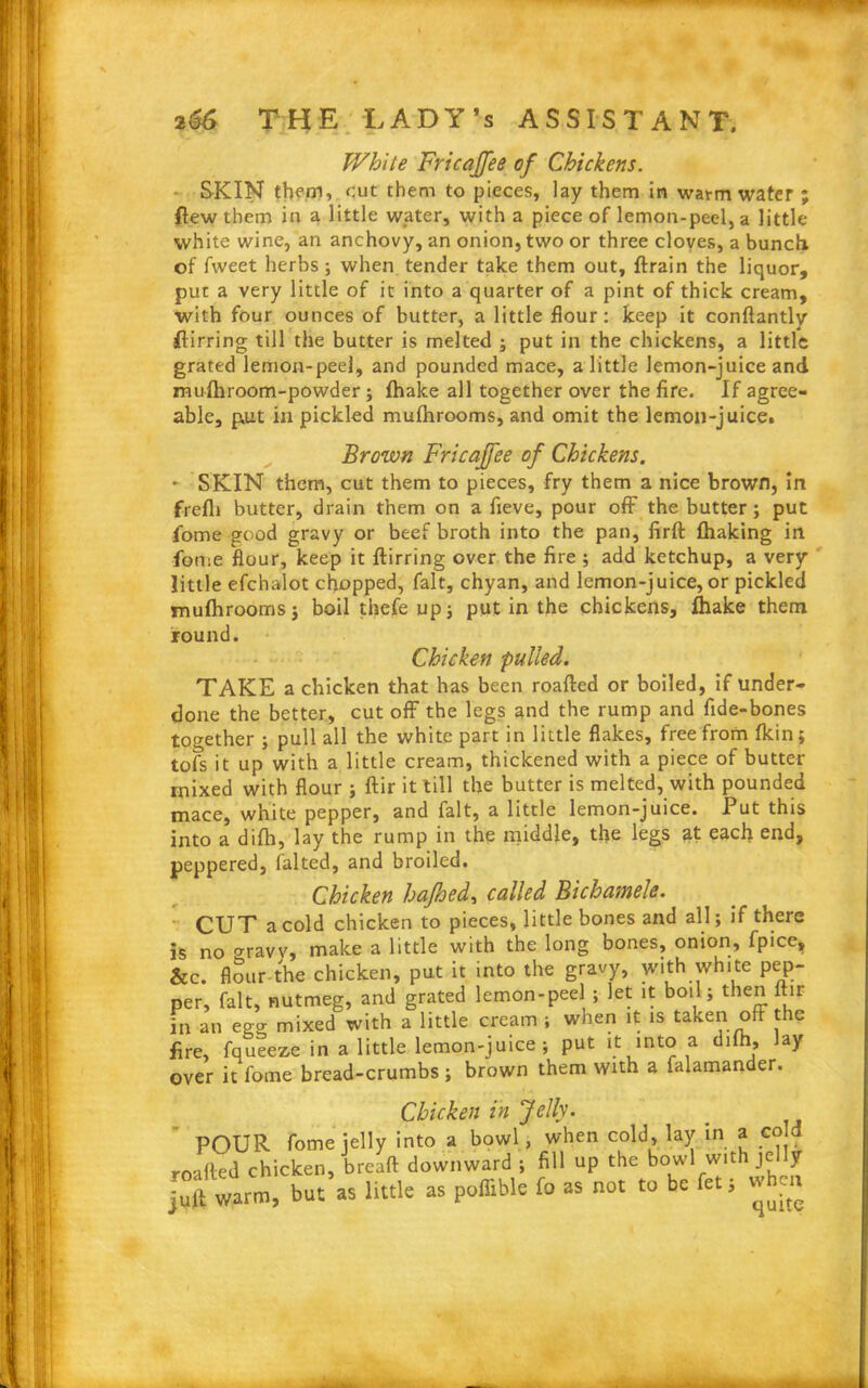 White Fricajfee of Chickens. SKIN them, cut them to pieces, lay them in warm water ; flew them in a little water, with a piece of lemon-peel, a little white wine, an anchovy, an onion, two or three cloves, a bunch of fweet herbs; when tender take them out, ftrain the liquor, put a very little of it into a quarter of a pint of thick cream, with four ounces of butter, a little flour: keep it conftantly fiirring till the butter is melted ; put in the chickens, a little grated lemon-peel, and pounded mace, a little lemon-juice and mufhroom-powder; fhake all together over the fire. If agree- able, put in pickled mufhrooms, and omit the lemon-juice. Brown Fricajfee of Chickens. - SKIN them, cut them to pieces, fry them a nice brown, in frefli butter, drain them on a fieve, pour off the butter; put fome good gravy or beef broth into the pan, firft fhaking in fome flour, keep it ftirring over the fire ; add ketchup, a very little efchalot chopped, fait, chyan, and lemon-juice, or pickled mufhrooms; boil tfiefe up; put in the chickens, fhake them round. Chicken pulled. TAKE a chicken that has been roafted or boiled, if under- done the better, cut off the legs and the rump and fide-bones together ; pull all the white part in little flakes, free from fkin; tofs it up with a little cream, thickened with a piece of butter mixed with flour ; ftir it till the butter is melted, with pounded mace, white pepper, and fait, a little lemon-juice. Put this into a difh, lay the rump in the middle, the legs at each end, peppered, faked, and broiled. Chicken hafhed, called Bichamele. CUT a cold chicken to pieces, little bones and all; if there is no o-ravv, make a little with the long bones, onion, fpice, &c. flour the chicken, put it into the gravy, with white pep- per, fait, nutmeg, and grated lemon-peel; let it boil; then ftir in an egg mixed with a little cream ; when it is taken oft the fire, fqueeze in a little lemon-juice; put it into a difh, lay over it fome bread-crumbs ; brown them with a falamander. Chicken in Jelly. POUR fome jelly into a bowl, when cold, lay in a cold roafted chicken, breaft downward ; fill up the bowl with je y juft warm, but as little as poflible fo as not to be fet; w en