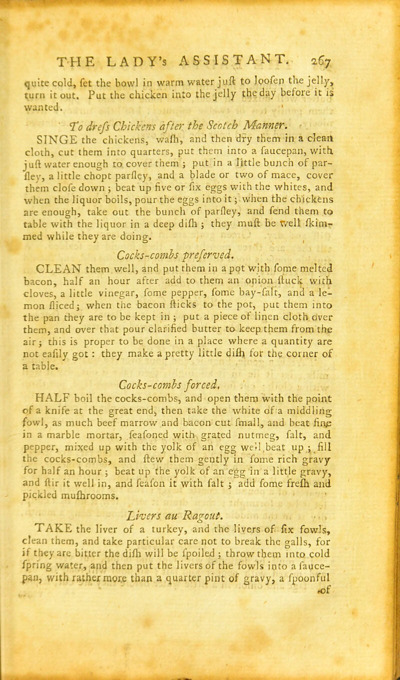 quite cold, fet the bowl in warm water juft to loofen the jelly, turn it out. Put the chicken into the jelly the day before it is wanted. , ' To drefs Chickens after the Scotch Manner. SINGE the chickens, wafh, and then dry them in a clean cloth, cut them into quarters, put them into a faucepan, with, juft water enough to cover them ; put in a little bunch of par- fley, a little chopt parfley, and a blade or two of mace, cover them clofe down ; beat up five or fix eggs with the whites, and when the liquor boils, pour the eggs into it; when the chickens are enough, take out the bunch of parfley, and fend them to table with the liquor in a deep difh ; they muft be well fkim- med while they are doing. Cocks-combs preferved. CLEAN them well, and put them in a pot with fome melted bacon, half an hour after add to them an onion ftuck with cloves, a little vinegar, fome pepper, fome bay-falt, and a le- mon fliced; when the bacon flicks to the pot, put them into the pan they are to be kept in ; put a piece of linen cloth over them, and over that pour clarified butter to keep them from the airj this is proper to be done in a place where a quantity are not eafily got : they make a pretty little difh for the corner of a table. ' *r Cocks-combs forced. HALF boil the cocks-combs, and open them with the point of a knife at the great end, then take the white of a middling fowl, as much beef marrow and bacon cut fmall, and beat fin£ in a marble mortar, feafoned with, grated nutmeg, fait, and pepper, mixed up with the yolk of an egg well .beat up ; fill the cocks-combs, and ftew them gently in fome rich gravy for half an hour ; beat up the yolk of an egg in a little gravy, and ftir it well in, and feafon it with fait ; add fome frefh and pickled mufhrooms. Livers cm Ragout. TAKE the liver of a turkey, and the livers of fix fowls, clean them, and take particular care not to break the galls, for if they are bitter the difh will be fpoiled ; throw them into cold fpring water, and then put the livers of the fowls into afauce- pan, with rather more than a quarter pint of gravy, a fpoonful