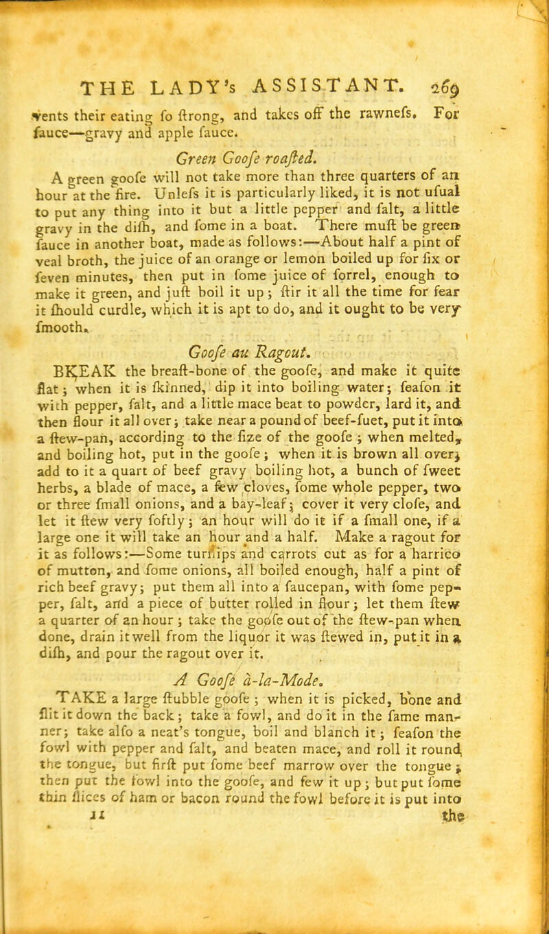 vents their eating fo ftrong, and takes off the rawnefs# For fauce—gravy and apple fauce. Green Goofe roafied. A green goofe will not take more than three quarters of art hour atthefire. Unlefs it is particularly liked, it is not ufual to put any thing into it but a little pepper and fait, a little gravy in the dilh, and fome in a boat. There mull be green fauce in another boat, made as follows:—About half a pint of veal broth, the juice of an orange or lemon boiled up for fix or feven minutes, then put in fome juice of forrel, enough to make it green, and juft boil it up ; ftir it all the time for fear it fhould curdle, which it is apt to do, and it ought to be very fmooth* Goofe au Ragout. BK^EAK the breaft-bone of the goofe, and make it quite flat; when it is Ikinned, dip it into boiling water; feafon it wich pepper, fait, and a little mace beat to powder, lard it, and then flour it all over; take near a pound of beef-fuet, put it into a ftevv-pan, according to the fize of the goofe ; when melted, and boiling hot, put in the goofe; when it is brown all over* add to it a quart of beef gravy boiling hot, a bunch of fweet herbs, a blade of mace, a few cloves, fome whole pepper, two or three fmall onions, and a bay-leaf; cover it very clofe, and let it flew very foftly; an hour will do it if a fmall one, if a. large one it will take an hour and a half. Make a ragout for it as follows:—Some turnips and carrots cut as for a harrico of mutton, and fome onions, all boiled enough, half a pint of rich beef gravy; put them all into a faucepan, with fome pep- per, fait, and a piece of butter rolled in flour; let them ftew a quarter of an hour ; take the goofe out of the ftew-pan when done, drain it well from the liquor it was ftewed in, put it in a dilb, and pour the ragout over it. A Goofe a-la-Mode. TAKE a large ftubble goofe ; when it is picked, bone and flit it down the back; take a fowl, and do it in the fame man- ner; take alfo a neat’s tongue, boil and blanch it; feafon the fowl with pepper and fait, and beaten mace, and roll it round, the tongue, but firft put fome beef marrow over the tongue ^ then put the fowl into the goofe, and few it up; but put fame thin llices of ham or bacon round the fowl before it is put into J* the