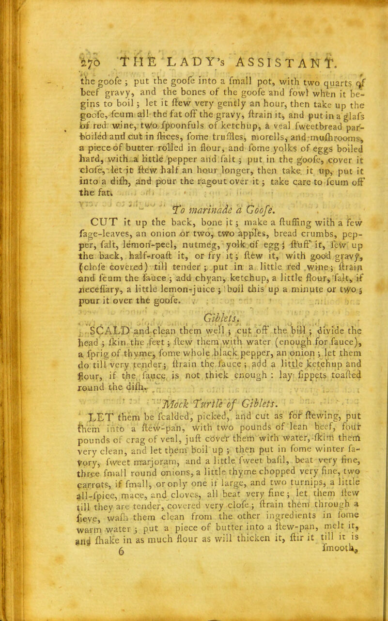 ' 'my 276 f II E LADY’s ASSISTANT, the goofe ; put the goofe into a fmal] pot, with two quarts of beef gravy, and the bones of the goofe and fowl when it be- gins to boil; let it flew very gently an hour, then take up the goofe, fcum all the fat off the gravy, ftrain it, and put in a glafs b£ red wine, tv/o fpoonfuls of ketchup, a veal fweetbread par- boiled and cut in flices, fome truffles, morells, and-nui-fhrooms, a piece of butter rolled in flour, and fome yolks of eggs boiled hard, with ,a tittle pepper and fait ; put in the goofe, cover it dole,'let it few half an hour longer, then take, it up, put it into a difh, and pour the ragout over it; take care to fcum off the fat* ■ V * j. t j« • 1 >-» To marinade a Goofe. CUT it up the back, bone jt; make a fluffing with a few fage-leaves, an onion or two, two apples, bread crumbs, pep- per, fait, lemon-peel, nutmeg, yolk of egg f fluff if, few up the back, half-roaft it, or fry it; flew it, with good gravy, (clofe covered) till tender ; put in a little red wine; ftrain and fcum the fauce ; add chyan, ketchup, a little flour,'fait, if zieceffary, a little lemon-juice ; boil this up a minute or two 3 pour it over the goofe. , • Giblets. SCALD and plean them well ; cut off the bill ; divide the head ; (kin the feet; flew them with water (enough for fauce), a fprig of thyme, fome whole,black pepper, an onion ; let them do till very tender; flrain the,fauce; add a little ketchup and flour, if the fauce is not thick enough ; lay lippets toafled round the difh. Mock 'Turtle of Giblets. LET them be fcaldcd, picked, and cut as fof flewing, put them into a flew-pan, with two pounds of lean beef, four pounds of crag of veal, juft covet them with water, fkim them very clean, and let them boil up ; then put in fome winter fa- Vory, iweet marjoram, and a little fweet balil, beat very fine, three final 1 round onions, a little thyme chopped very fine, two carrots, if fmall, or only one if large, and two turnips, a little ali-fpice, mace, and cloves, all beat very fine; let them flew till they are tender, covered very clofe; ftrain them through a fieve, wafli them clean from the other ingredients in fome warm water ; put a piece of butter into a llew-pan, melt it, ancj fhake in as much flour as will thicken it, ftir it till it is ^ jfmooth.