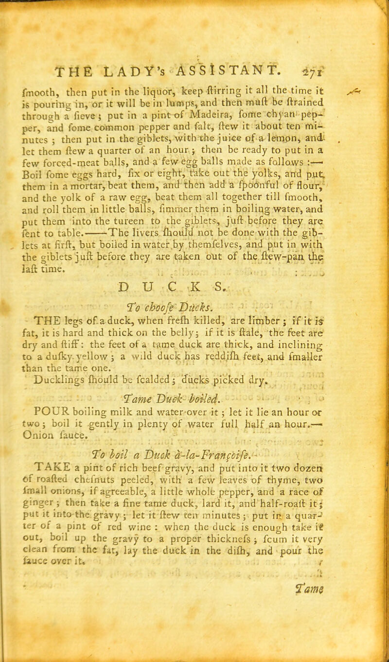 fmooth, then put in the liquor, keep ftirring it all the time it is pouring in, or it will be in lumps, and then muft be (trained through a fieve ; put in a pint of Madeira, fome chyan pep- per, and fome common pepper and fait, flew it about ten mi- nutes ; then put in the giblets, with the juice of a lemon, and- let them flew a quarter of an hour ; then be ready to put in a few forced-meat balls, and a few egg balls made as follows :—• Boil fome eggs hard, fix or eight, fake out the yolks, and put, them in a mortar, beat them, and then add a fyoO'nful of flour, and the yolk of a raw egg, beat them all together till fmooth, and roll them in little balls, ilmmer them in boiling water, and put them into the tureen to the giblets, juft before they are fent to table. The livers fliould not be done with the gib- lets at firft, but boiled in water,by themfelves, and put in with the giblets juft before they are taken out of the ftew-pan the laft time. DUCK S.- To choofe' Bucks. THE legs of a duck, when frefh killed, are limber ; if it is fat, it is hard and thick on the belly, if it is ftale, the feet are dry and ftiff: the feet of a tame duck are thick, and inclining to a dufky.yellow ; a wild duck has reddifh feet, and fmaller than the tame one. Ducklings fhould be fcalded; ducks picked dry. Tame Duck boiled. 1 • POUR boiling milk and water-over it; let it lie an hour or two; boil it gently in plenty of water full half an hour.—■ Onion faute. , ‘ To boil a Duck a-la-Franf 'oife. TAKE a pint of rich beef gravy, and put into it two dozen of roafted chefnuts peeled, with a few leaves of thyme, two lmall onions, if agreeable, a little whole pepper, and a race of ginger ; then take a fine tame duck, lard it, and half-roaft it; put it into the gravy ; let it flew ten minutes; put in a quar-' ter of a pint of red wine : when the duck is enough take ifi? out, boil up the gravy to a proper thicknefs ; fcum it very clean from the fat, lay the duck in the difh, and pour the fauce over it, r ri Tame