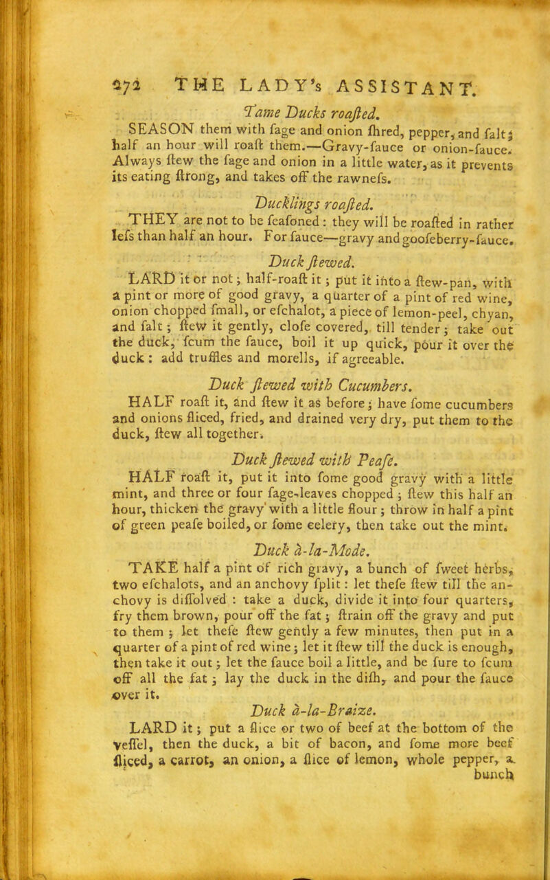 Tame Bucks roajled. SEASON them with fage and onion fhred, pepper, and faltj half an hour will roaft them.—Gravy-fauce or onion-fauce. Always flew the fage and onion in a little water, as it prevents its eating ftrong, and takes off the rawnefs. Ducklings roajled. THEY are not to be feafoncd : they will be roafted in rather lefs than half an hour. For fauce—gravy andgoofeberry-fauce. Duck Jlewed. LARD it or not ; half-roaft it; put it lhto a ftew-pan, with a pint or more of good gravy, a quarter of a pint of red wine, onion chopped fmall, or efehalot, a piece of lemon-peel, chyan, and fait; fteto it gently, clofe covered, till tender; take out the duck, fcum the fauce, boil it up quick, pour it over the duck: add truffles and morells, if agreeable. Duck Jlewed with Cucumbers. HALF roaft it, and flew it as before} have fome cucumbers and onions fliced, fried, and drained very dry, put them to the duck, ftew all together. Duck Jlewed with Peafe. HALF roaft it, put it into fome good gravy with a little mint, and three or four fage-leaves chopped ; ftew this half an hour, thicken the'gravy'with a little flour; throw in half a pint of green peafe boiled, or fome celery, then take out the mint. Duck d-la-Mode. TAKE half a pint of rich gravy, a bunch of fweet herbs, two efchalots, and an anchovy fplit: let thefe ftew till the an- chovy is diffolved : take a duck, divide it into four quarters, fry them brown, pour off the fat; ftrain off the gravy and put to them $ let thefe ftew gently a few minutes, then put in a quarter of a pint of red wine; let it ftew till the duck is enough, then take it out; let the fauce boil a little, and be fure to fcum off all the fat; lay the duck in the difh, and pour the fauce over it. Duck d-la-Braize. LARD it; put a flice or two of beef at the bottom of the Vefiel, then the duck, a bit of bacon, and fome more beef fljeed, a carrot, an onion, a flice of lemon, whole pepper, a. bunch