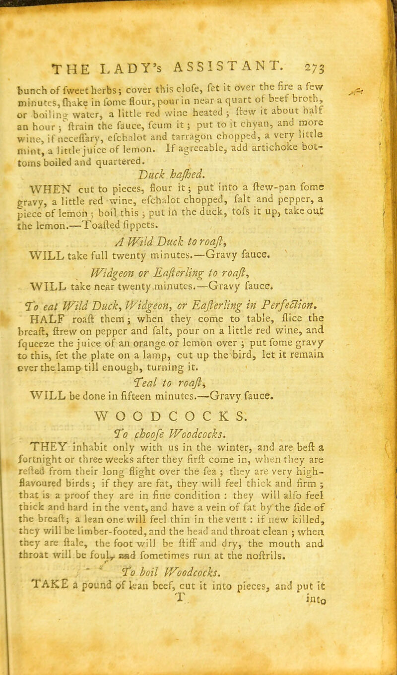 -Xs? bunch of fweet herbs; cover this clofe, fet it over the fire a few minutes, fhake in l'ome flour, pour in near a quart of beet broth, or boiling water, a little red wine heated ; ftew it about half an hour ; ftrain the fauce, fcum it; put to it chyan, and more wine, if neceflary, efchalot and tarragon chopped, a very little mint, a little juice of lemon. If agreeable, add artichoke bot- toms boiled and quartered. Duck hajhed. WHEN cut to pieces, flour it; put into a ftew-pan fome gravy, a little red wine, efchalot chopped, fait and pepper, a piece of lemon ; boil this put in the duck, tofs it up, takeout the lemon.—Toafted fippets. A Wild Duck to roajl, WILL take full twenty minutes.—Gravy fauce. Widgeon or Eafterling to roajl, WILL take near twenty minutes.—Gravy fauce. To eat Wild Duck, Widgeon, or Eajlerling in Perfection. HALF roaft them; when they come to table, flice the breaft, ftrew on pepper and fait, pour on a little red wine, and fqueeze the juice of an orange or lemon over ; put fome gravy to this, fet the plate on a lamp, cut up the bird, let it remain over the lamp till enough, turning it. Teal to roajl, WILL be done in fifteen minutes.—Gravy fauce. WOODCOCKS. To chcofe Woodcocks. THEY inhabit only with us in the winter, and are beft a fortnight or three weeks after they firft come in, when they are refted from their long flight over the fea ; they are very high- flavoured birds; if they are fat, they will feel thick and firm ; that is a proof they are in fine condition : they will alfo feel thick and hard in the vent, and have a vein of fat by the fide of the breaft; a lean one will feel thin in the vent : if new killed, they wili be limber-footed, and the head and throat clean ; when they are ftale, the foot will be ftiff and dry, the mouth and throat will be foulr c«d fometimes run at the noftrils. r To boil Woodcocks. TAKE a pound of lean beef, cut it into pieces, and put it d- into